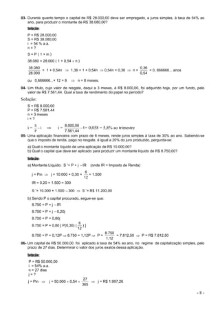 - 8 -
03- Durante quanto tempo o capital de R$ 28.000,00 deve ser empregado, a juros simples, à taxa de 54% ao
ano, para produzir o montante de R$ 38.080,00?
Solução:
P = R$ 28.000,00
S = R$ 38.080,00
i = 54 % a.a.
n = ?
S = P ( 1 + in )
38.080 = 28.000 ( 1 + 0,54  n )
28.000
38.080
= 1 + 0,54n  1,36 = 1 + 0,54n  0,54n = 0,36  n =
0,54
0,36
= 0, 666666... anos
ou 0,666666...× 12 = 8  n = 8 meses.
04- Um título, cujo valor de resgate, daqui a 3 meses, é R$ 8.000,00, foi adquirido hoje, por um fundo, pelo
valor de R$ 7.561,44. Qual a taxa de rendimento do papel no período?
Solução:
S = R$ 8.000,00
P = R$ 7.561,44
n = 3 meses
i = ?
i = 1
P
S
  i = 1
7.561,44
8.000,00
 = 0,058 = 5,8% ao trimestre
05- Uma aplicação financeira com prazo de 6 meses, rende juros simples à taxa de 30% ao ano. Sabendo-se
que o imposto de renda, pago no resgate, é igual a 20% do juro produzido, pergunta-se:
a) Qual o montante líquido de uma aplicação de R$ 10.000,00?
b) Qual o capital que deve ser aplicado para produzir um montante líquido de R$ 8.750,00?
Solução:
a) Montante Líquido: S’
= P + j –IR (onde IR = Imposto de Renda)
j = Pin  j = 10.000 × 0,30 ×
12
6
= 1.500
IR = 0,20 × 1.500 = 300
S’
= 10.000 + 1.500 –300  S’
= R$ 11.200,00
b) Sendo P o capital procurado, segue-se que:
8.750 = P + j –IR
8.750 = P + j –0,20j
8.750 = P + 0,80j
8.750 = P + 0,80 [ P(0,30) (
12
6
) ]
8.750 = P + 0,12P  8.750 = 1,12P  P =
1,12
8.750
= 7.812,50  P = R$ 7.812,50
06- Um capital de R$ 50.000,00 foi aplicado à taxa de 54% ao ano, no regime de capitalização simples, pelo
prazo de 27 dias. Determinar o valor dos juros exatos dessa aplicação.
Solução:
P = R$ 50.000,00
i = 54% a.a.
n = 27 dias
j = ?
j = Pin  j = 50.000  0,54 
365
27
 j = R$ 1.997,26
 