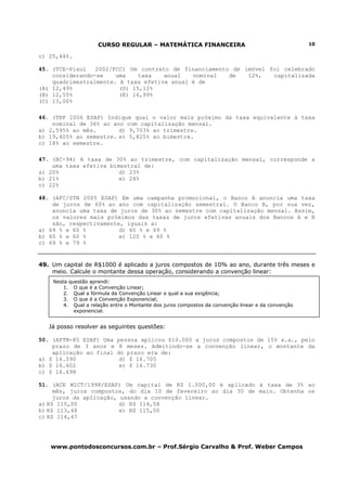 CURSO REGULAR – MATEMÁTICA FINANCEIRA                                          10

c) 25,44%.

45. (TCE-Piauí   2002/FCC) Um contrato de financiamento de imóvel foi celebrado
    considerando-se    uma    taxa   anual   nominal   de   12%,   capitalizada
    quadrimestralmente. A taxa efetiva anual é de
(A) 12,49%              (D) 15,12%
(B) 12,55%              (E) 16,99%
(C) 13,00%

46. (TRF 2006 ESAF) Indique qual o valor mais próximo da taxa equivalente à taxa
    nominal de 36% ao ano com capitalização mensal.
a) 2,595% ao mês.       d) 9,703% ao trimestre.
b) 19,405% ao semestre. e) 5,825% ao bimestre.
c) 18% ao semestre.

47. (BC-94) A taxa de 30% ao trimestre, com capitalização mensal, corresponde a
    uma taxa efetiva bimestral de:
a) 20%                  d) 23%
b) 21%                  e) 24%
c) 22%

48. (AFC/STN 2005 ESAF) Em uma campanha promocional, o Banco A anuncia uma taxa
    de juros de 60% ao ano com capitalização semestral. O Banco B, por sua vez,
    anuncia uma taxa de juros de 30% ao semestre com capitalização mensal. Assim,
    os valores mais próximos das taxas de juros efetivas anuais dos Bancos A e B
    são, respectivamente, iguais a:
a) 69 % e 60 %          d) 60 % e 69 %
b) 60 % e 60 %          e) 120 % e 60 %
c) 69 % e 79 %


49. Um capital de R$1000 é aplicado a juros compostos de 10% ao ano, durante três meses e
    meio. Calcule o montante dessa operação, considerando a convenção linear:
    Nesta questão aprendi:
        1. O que é a Convenção Linear;
        2. Qual a fórmula da Convenção Linear e qual a sua exigência;
        3. O que é a Convenção Exponencial;
        4. Qual a relação entre o Montante dos juros compostos da convenção linear e da convenção
            exponencial.


   Já posso resolver as seguintes questões:

50. (AFTN-85 ESAF) Uma      pessoa aplicou $10.000 a juros compostos de 15% a.a., pelo
    prazo de 3 anos e        8 meses. Admitindo-se a convenção linear, o montante da
    aplicação ao final      do prazo era de:
a) $ 16.590                  d) $ 16.705
b) $ 16.602                  e) $ 16.730
c) $ 16.698

51. (ACE MICT/1998/ESAF) Um capital de R$ 1.000,00 é aplicado à taxa de 3% ao
     mês, juros compostos, do dia 10 de fevereiro ao dia 30 de maio. Obtenha os
     juros da aplicação, usando a convenção linear.
a) R$ 110,00             d) R$ 114,58
b) R$ 113,48             e) R$ 115,00
c) R$ 114,47




   www.pontodosconcursos.com.br – Prof.Sérgio Carvalho & Prof. Weber Campos
 