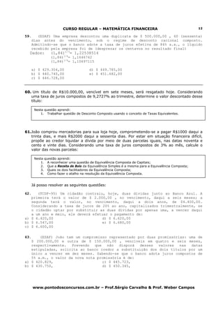 CURSO REGULAR – MATEMÁTICA FINANCEIRA                                         12

59.      (ESAF) Uma empresa descontou uma duplicata de $ 500.000,00 , 60 (sessenta)
      dias antes do vencimento, sob o regime de desconto racional composto.
      Admitindo-se que o banco adote a taxa de juros efetiva de 84% a.a., o líquido
      recebido pela empresa foi de (desprezar os centavos no resultado final)
  Dados:        (1,84)1/3= 1,22538514
                (1,84)1/4= 1,1646742
                (1,84)1/6= 1,10697115

      a) $ 429.304,00                  d) $ 449.785,00
      b) $ 440.740,00                  e) $ 451.682,00
      c) $ 446.728,00


60. Um título de R$10.000,00, vencível em sete meses, será resgatado hoje. Considerando
   uma taxa de juros compostos de 9,2727% ao trimestre, determine o valor descontado desse
   título:

       Nesta questão aprendi:
           1. Trabalhar questão de Desconto Composto usando o conceito de Taxas Equivalentes.




61.João comprou mercadorias para sua loja hoje, comprometendo-se a pagar R$1000 daqui a
   trinta dias, e mais R$2000 daqui a sessenta dias. Por estar em situação financeira difícil,
   propõe ao credor liquidar a dívida por meio de duas parcelas iguais, nas datas noventa e
   cento e vinte dias. Considerando uma taxa de juros compostos de 3% ao mês, calcule o
   valor das novas parcelas:

       Nesta questão aprendi:
           1. A reconhecer uma questão de Equivalência Composta de Capitais;
           2. Que a Receita de Bolo da Equivalência Simples é a mesma para a Equivalência Composta;
           3. Quais os dois facilitadores da Equivalência Composta;
           4. Como fazer o atalho na resolução da Equivalência Composta.


      Já posso resolver as seguintes questões:

62.   (TCDF-95) Um cidadão contraiu, hoje, duas dívidas junto ao Banco Azul. A
   primeira terá o valor de $ 2.000,00 , no vencimento, daqui a seis meses; a
   segunda terá o valor, no vencimento, daqui a dois anos, de $4.400,00.
   Considerando a taxa de juros de 20% ao ano, capitalizados trimestralmente, se
   o cidadão optar por substituir as duas dívidas por apenas uma, a vencer daqui
   a um ano e meio, ele deverá efetuar o pagamento de:
a) $ 6.420,00                      d) $ 6.620,00
b) $ 6.547,00                      e) $ 6.680,00
c) $ 6.600,00

63.    (ESAF) João tem um compromisso representado por duas promissórias: uma de
   $ 200.000,00 e outra de $ 150.000,00 , vencíveis em quatro e seis meses,
   respectivamente.   Prevendo  que   não   disporá desses  valores   nas  datas
   estipuladas, solicita ao banco credor a substituição dos dois títulos por um
   único a vencer em dez meses. Sabendo-se que o banco adota juros compostos de
   5% a.m., o valor da nova nota promissória é de:
a) $ 420.829,                       c) $ 445.723,
b) $ 430.750,                       d) $ 450.345,




      www.pontodosconcursos.com.br – Prof.Sérgio Carvalho & Prof. Weber Campos
 