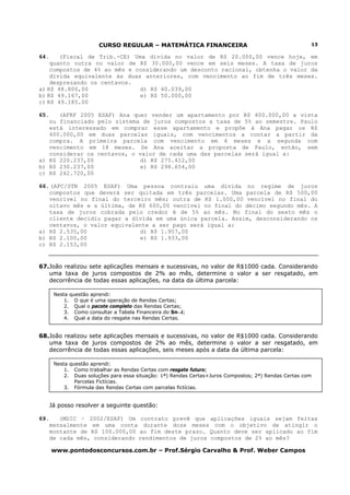 CURSO REGULAR – MATEMÁTICA FINANCEIRA                                          13

64.    (Fiscal de Trib.-CE) Uma dívida no valor de R$ 20.000,00 vence hoje, em
    quanto outra no valor de R$ 30.000,00 vence em seis meses. A taxa de juros
    compostos de 4% ao mês e considerando um desconto racional, obtenha o valor da
    dívida equivalente às duas anteriores, com vencimento ao fim de três meses.
    desprezando os centavos.
a) R$ 48.800,00               d) R$ 40.039,00
b) R$ 49.167,00               e) R$ 50.000,00
c) R$ 49.185.00

65.   (AFRF 2005 ESAF) Ana quer vender um apartamento por R$ 400.000,00 a vista
   ou financiado pelo sistema de juros compostos a taxa de 5% ao semestre. Paulo
   está interessado em comprar esse apartamento e propõe à Ana pagar os R$
   400.000,00 em duas parcelas iguais, com vencimentos a contar a partir da
   compra. A primeira parcela com vencimento em 6 meses e a segunda com
   vencimento em 18 meses. Se Ana aceitar a proposta de Paulo, então, sem
   considerar os centavos, o valor de cada uma das parcelas será igual a:
a) R$ 220.237,00              d) R$ 275.412,00
b) R$ 230.237,00              e) R$ 298.654,00
c) R$ 242.720,00

66. (AFC/STN 2005 ESAF) Uma pessoa contraiu uma dívida no regime de juros
   compostos que deverá ser quitada em três parcelas. Uma parcela de R$ 500,00
   vencível no final do terceiro mês; outra de R$ 1.000,00 vencível no final do
   oitavo mês e a última, de R$ 600,00 vencível no final do décimo segundo mês. A
   taxa de juros cobrada pelo credor é de 5% ao mês. No final do sexto mês o
   cliente decidiu pagar a dívida em uma única parcela. Assim, desconsiderando os
   centavos, o valor equivalente a ser pago será igual a:
a) R$ 2.535,00                d) R$ 1.957,00
b) R$ 2.100,00                e) R$ 1.933,00
c) R$ 2.153,00


67.João realizou sete aplicações mensais e sucessivas, no valor de R$1000 cada. Considerando
   uma taxa de juros compostos de 2% ao mês, determine o valor a ser resgatado, em
   decorrência de todas essas aplicações, na data da última parcela:

       Nesta questão aprendi:
           1. O que é uma operação de Rendas Certas;
           2. Qual o pacote completo das Rendas Certas;
           3. Como consultar a Tabela Financeira do Sn¬i;
           4. Qual a data do resgate nas Rendas Certas.


68.João realizou sete aplicações mensais e sucessivas, no valor de R$1000 cada. Considerando
   uma taxa de juros compostos de 2% ao mês, determine o valor a ser resgatado, em
   decorrência de todas essas aplicações, seis meses após a data da última parcela:

       Nesta questão aprendi:
           1. Como trabalhar as Rendas Certas com resgate futuro;
           2. Duas soluções para essa situação: 1ª) Rendas Certas+Juros Compostos; 2ª) Rendas Certas com
               Parcelas Fictícias.
           3. Fórmula das Rendas Certas com parcelas fictícias.


      Já posso resolver a seguinte questão:

69.      (MDIC – 2002/ESAF) Um contrato prevê que aplicações iguais sejam feitas
      mensalmente em uma conta durante doze meses com o objetivo de atingir o
      montante de R$ 100.000,00 ao fim deste prazo. Quanto deve ser aplicado ao fim
      de cada mês, considerando rendimentos de juros compostos de 2% ao mês?

      www.pontodosconcursos.com.br – Prof.Sérgio Carvalho & Prof. Weber Campos
 