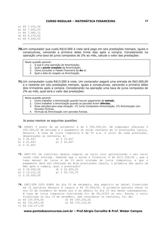 CURSO REGULAR – MATEMÁTICA FINANCEIRA                                          14

a)   R$   7.455,96
b)   R$   7.600,00
c)   R$   7.982,12
d)   R$   8.270,45
e)   R$   9.000,00


70.Um computador que custa R$10.000 à vista será pago em seis prestações mensais, iguais e
   consecutivas, vencendo a primeira delas trinta dias após a compra. Considerando na
   operação uma taxa de juros compostos de 2% ao mês, calcule o valor das prestações:

      Nesta questão aprendi:
          1. O que é uma operação de Amortização;
          2. Qual o pacote completo da Amortização;
          3. Como consultar a Tabela Financeira do An¬i;
          4. Qual a data do resgate na Amortização.


71.Um computador custa R$13.000 à vista. Um comprador pagará uma entrada de R$3.000,00
   e o restante em oito prestações mensais, iguais e consecutivas, vencendo a primeira delas
   dois trimestres após a compra. Considerando na operação uma taxa de juros compostos de
   2% ao mês, qual será o valor das prestações:

      Nesta questão aprendi:
          1. Como trabalhar a Amortização quando houver pagamento de entrada;
          2. Como trabalhar a Amortização quando as parcelas forem diferidas;
          3. Duas soluções para essa situação: 1ª) Juros Compostos+Amortização; 2ª) Amortização com
              Parcelas Fictícias.
          4. Fórmula da Amortização com parcelas fictícias.


     Já posso resolver as seguintes questões:

72. (ESAF) O preço de um automóvel é de $ 500.000,00. Um comprador ofereceu $
   200.000,00 de entrada e o pagamento do saldo restante em 12 prestações iguais,
   mensais. A taxa de juros compostos é de 5% a.m. O valor de cada prestação,
   desprezados os centavos, é:
a) $ 36.847             d) $ 33.847
b) $ 25.847             e) $ 30.847
c) $ 31.847


73. (AFC-93) Um indivíduo deseja comprar um carro novo aproveitando o seu carro
   usado como entrada. Sabendo que o saldo a financiar é de $211.506,82 , que a
   taxa mensal de juros é de 2% pelo sistema de juros compostos, e que o
   pagamento deve ser efetuado em doze prestações iguais, a primeira das quais um
   mês após a compra, qual a prestação?
a) $ 18.000,00          d) $ 22.000,00
b) $ 19.231,30          e) $ 28.735,70
c) $ 20.000,00


74. (AFC/STN 2005 ESAF) No dia 10 de setembro, Ana adquiriu um imóvel financiado
   em 10 parcelas mensais e iguais a R$ 20.000,00. A primeira parcela vence no
   dia 10 de novembro do mesmo ano e as demais no dia 10 dos meses subseqüentes.
   A taxa de juros compostos contratada foi de 60,1032% ao ano. Assim, o valor
   financiado no dia 10 de setembro, sem considerar os centavos, foi de:
a) R$ 155.978,00              d) R$ 189.250,00
b) R$ 155.897,00              e) R$ 178.150,00
c) R$ 162.217,00

     www.pontodosconcursos.com.br – Prof.Sérgio Carvalho & Prof. Weber Campos
 