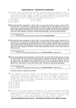 CURSO REGULAR – MATEMÁTICA FINANCEIRA                                        15

75. (Fiscal PIAUÍ 2001/ESAF) Uma operação de financiamento de capital de giro no
   valor de R$ 50.000,00 deverá ser liquidada em 12 prestações mensais e iguais
   com carência de quatro meses, ou seja, o primeiro pagamento só se efetuará ao
   final do quarto mês. Sabendo que foi contratada uma taxa de juros de 4% ao
   mês, então o valor de cada uma das prestações será igual a:
a) R$ 5.856,23                d) R$ 6.540,00
b) R$ 5.992,83                e) R$ 7.200,00
c) R$ 6.230,00

76.João planeja fazer aplicações no Banco Alfa, no prazo total de doze meses, sempre ao fim
   de cada mês: do primeiro ao quarto mês, as parcelas são de R$1.000,00; do quinto ao
   oitavo mês, as parcelas são de R$2.000,00; do nono ao décimo segundo mês, as parcelas
   são de R$3.000,00. Considerando uma taxa de juros compostos de 2% ao mês, determine o
   valor que será resgatado, referente a todas estas aplicações, na data da última parcela:

    Nesta questão aprendi:
        1. A resolver uma operação de Rendas Certas definindo níveis de parcelas.



77.João planeja fazer aplicações no Banco Alfa, no prazo total de doze meses, sempre ao fim
   de cada mês: do primeiro ao quarto mês, as parcelas são de R$1.000,00; do quinto ao
   oitavo mês, as parcelas são de R$2.000,00; do nono ao décimo segundo mês, as parcelas
   são de R$3.000,00. Considerando uma taxa de juros compostos de 2% ao mês, determine o
   valor que será resgatado, referente a todas estas aplicações, quatro meses após a data da
   última parcela:

    Nesta questão aprendi:
        1. A resolver uma operação de Rendas Certas, com níveis de parcelas e resgate futuro.



78.Uma pessoa planeja fazer aplicações no Banco Alfa, no prazo total de doze meses, sempre
   ao fim de cada mês: do primeiro ao quarto mês, as parcelas são de R$1.000,00; do quinto
   ao oitavo mês, as parcelas são de R$2.000,00; do nono ao décimo segundo mês, as
   parcelas são de R$3.000,00. Considerando uma taxa de juros compostos de 2% ao mês,
   determine o valor atual, no início do primeiro mês, referente a todas estas aplicações:

    Nesta questão aprendi:
        1. A resolver uma operação de Rendas Certas, com níveis de parcelas e resgate anterior.


   Já posso resolver as seguintes questões:

79. Um indivíduo faz um contrato com um banco para aplicar mensalmente
   R$1.000,00 do primeiro ao quarto mês, R$2.000,00 mensalmente do quinto ao
   oitavo mês, R$3.000,00 mensalmente do nono ao décimo segundo mês.
   Considerando que as aplicações são feitas ao fim de cada mês, calcule o
   montante ao fim dos doze meses, considerando uma taxa de juros compostos de
   2% ao mês (despreze os centavos).
a) R$ 21.708,00
b) R$ 29.760,00
c) R$ 35.520,00
d) R$ 22.663,00
e) R$ 26.116,00

80. Calcule o valor mais próximo do montante ao fim de dezoito meses do seguinte
   fluxo de aplicações realizadas ao fim de cada mês: dos meses 1 a 6, cada
   aplicação é de R$ 2.000,00; dos meses 7 a 12, cada aplicação é de R$ 4.000,00
   e dos meses 13 a 18, cada aplicação é de R$ 6.000,00. Considere juros
   compostos e que a taxa de remuneração das aplicações é de 3% ao mês.
    www.pontodosconcursos.com.br – Prof.Sérgio Carvalho & Prof. Weber Campos
 
