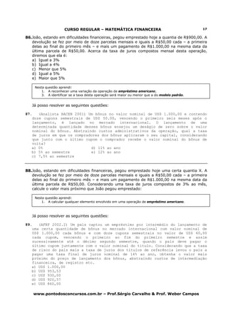 CURSO REGULAR – MATEMÁTICA FINANCEIRA                                      17

86.João, estando em dificuldades financeiras, pegou emprestado hoje a quantia de R$900,00. A
   devolução se fez por meio de doze parcelas mensais e iguais a R$50,00 cada – a primeira
   delas ao final do primeiro mês – e mais um pagamento de R$1.000,00 na mesma data da
   última parcela de R$50,00. Acerca da taxa de juros compostos mensal desta operação,
   diremos que ela é:
   a) Igual a 3%
   b) Igual a 4%
   c) Menor que 5%
   d) Igual a 5%
   e) Maior que 5%

       Nesta questão aprendi:
           1. A reconhecer uma variação da operação de empréstimo americano;
           3. A identificar se a taxa desta operação será maior ou menor que a do modelo padrão.


      Já posso resolver as seguintes questões:

87.   (Analista BACEN 2001) Um bônus no valor nominal de US$ 1.000,00 e contendo
   doze cupons semestrais de US$ 50.00, vencendo o primeiro seis meses após o
   lançamento, é lançado no mercado internacional. O lançamento de uma
   determinada quantidade desses bônus ensejou um deságio de zero sobre o valor
   nominal do bônus. Abstraindo custos administrativos da operação, qual a taxa
   de juros em que os compradores dos bônus aplicaram o seu capital, considerando
   que junto com o último cupom o comprador recebe o valor nominal do bônus de
   volta?
   a) 0%                     d) 11% ao ano
   b) 5% ao semestre         e) 12% ao ano
   c) 7,5% ao semestre


88.João, estando em dificuldades financeiras, pegou emprestado hoje uma certa quantia X. A
   devolução se fez por meio de doze parcelas mensais e iguais a R$50,00 cada – a primeira
   delas ao final do primeiro mês – e mais um pagamento de R$1.000,00 na mesma data da
   última parcela de R$50,00. Considerando uma taxa de juros compostos de 3% ao mês,
   calcule o valor mais próximo que João pegou emprestado:

       Nesta questão aprendi:
           1. A calcular qualquer elemento envolvido em uma operação de empréstimo americano.



      Já posso resolver as seguintes questões:

89.   (AFRF 2002.2) Um país captou um empréstimo por intermédio do lançamento de
   uma certa quantidade de bônus no mercado internacional com valor nominal de
   US$ 1.000,00 cada bônus e com doze cupons semestrais no valor de US$ 60,00
   cada cupom, vencendo o primeiro ao fim do primeiro semestre e assim
   sucessivamente até o décimo segundo semestre, quando o país deve pagar o
   último cupom juntamente com o valor nominal do título. Considerando que a taxa
   de risco do país mais a taxa de juros dos títulos de referência levou o país a
   pagar uma taxa final de juros nominal de 14% ao ano, obtenha o valor mais
   próximo do preço de lançamento dos bônus, abstraindo custos de intermediação
   financeira, de registro etc.
   a) US$ 1.000,00
   b) US$ 953,53
   c) US$ 930,00
   d) US$ 920,57
   e) US$ 860,00

      www.pontodosconcursos.com.br – Prof.Sérgio Carvalho & Prof. Weber Campos
 