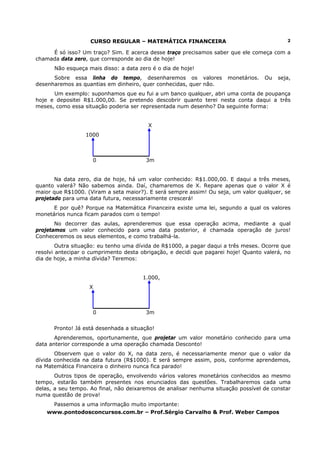 CURSO REGULAR – MATEMÁTICA FINANCEIRA                                    2

     É só isso? Um traço? Sim. E acerca desse traço precisamos saber que ele começa com a
chamada data zero, que corresponde ao dia de hoje!
      Não esqueça mais disso: a data zero é o dia de hoje!
      Sobre essa linha do tempo, desenharemos os valores              monetários.   Ou   seja,
desenharemos as quantias em dinheiro, quer conhecidas, quer não.
      Um exemplo: suponhamos que eu fui a um banco qualquer, abri uma conta de poupança
hoje e depositei R$1.000,00. Se pretendo descobrir quanto terei nesta conta daqui a três
meses, como essa situação poderia ser representada num desenho? Da seguinte forma:


                                         X
                  1000



                    0                   3m


       Na data zero, dia de hoje, há um valor conhecido: R$1.000,00. E daqui a três meses,
quanto valerá? Não sabemos ainda. Daí, chamaremos de X. Repare apenas que o valor X é
maior que R$1000. (Viram a seta maior?). E será sempre assim! Ou seja, um valor qualquer, se
projetado para uma data futura, necessariamente crescerá!
      E por quê? Porque na Matemática Financeira existe uma lei, segundo a qual os valores
monetários nunca ficam parados com o tempo!
       No decorrer das aulas, aprenderemos que essa operação acima, mediante a qual
projetamos um valor conhecido para uma data posterior, é chamada operação de juros!
Conheceremos os seus elementos, e como trabalhá-la.
        Outra situação: eu tenho uma dívida de R$1000, a pagar daqui a três meses. Ocorre que
resolvi antecipar o cumprimento desta obrigação, e decidi que pagarei hoje! Quanto valerá, no
dia de hoje, a minha dívida? Teremos:


                                       1.000,
                   X



                    0                   3m


      Pronto! Já está desenhada a situação!
       Aprenderemos, oportunamente, que projetar um valor monetário conhecido para uma
data anterior corresponde a uma operação chamada Desconto!
       Observem que o valor do X, na data zero, é necessariamente menor que o valor da
dívida conhecida na data futura (R$1000). E será sempre assim, pois, conforme aprendemos,
na Matemática Financeira o dinheiro nunca fica parado!
       Outros tipos de operação, envolvendo vários valores monetários conhecidos ao mesmo
tempo, estarão também presentes nos enunciados das questões. Trabalharemos cada uma
delas, a seu tempo. Ao final, não deixaremos de analisar nenhuma situação possível de constar
numa questão de prova!
     Passemos a uma informação muito importante:
    www.pontodosconcursos.com.br – Prof.Sérgio Carvalho & Prof. Weber Campos
 