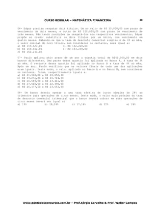 CURSO REGULAR – MATEMÁTICA FINANCEIRA                         20



06- Edgar precisa resgatar dois títulos. Um no valor de R$ 50.000,00 com prazo de
vencimento de dois meses, e outro de R$ 100.000,00 com prazo de vencimento de
três meses. Não tendo condições de resgatá-los nos respectivos vencimentos, Edgar
propõe ao credor substituir os dois títulos por um único, com vencimento em
quatro meses. Sabendo-se que a taxa de desconto comercial simples é de 4% ao mês,
o valor nominal do novo título, sem considerar os centavos, será igual a:
a) R$ 159.523,00              d) R$ 162.220,00
b) R$ 159.562,00              e) R$ 163.230,00
c) R$ 162.240,00

07- Paulo aplicou pelo prazo de um ano a quantia total de R$50.000,00 em dois
bancos diferentes. Uma parte dessa quantia foi aplicada no Banco A, à taxa de 3%
ao mês. O restante dessa quantia foi aplicado no Banco B a taxa de 4% ao mês.
Após um ano, Paulo verificou que os valores finais de cada uma das aplicações
eram iguais. Deste modo, o valor aplicado no Banco A e no Banco B, sem considerar
os centavos, foram, respectivamente iguais a:
a) R$ 21.948,00 e R$ 28.052,00
b) R$ 23.256,00 e R$ 26.744,00
c) R$ 26.589,00 e R$ 23.411,00
d) R$ 27.510,00 e R$ 22.490,00
e) R$ 26.477,00 e R$ 23.552,00

08- Um banco deseja operar a uma taxa efetiva de juros simples de 24% ao
trimestre para operações de cinco meses. Deste modo, o valor mais próximo da taxa
de desconto comercial trimestral que o banco deverá cobrar em suas operações de
cinco meses deverá ser igual a:
a) 19%            b) 18,24%        c) 17,14%         d) 22%            e) 24%




   www.pontodosconcursos.com.br – Prof.Sérgio Carvalho & Prof. Weber Campos
 