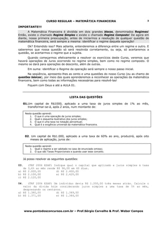 CURSO REGULAR – MATEMÁTICA FINANCEIRA                            3

IMPORTANTE!!!
       A Matemática Financeira é dividida em dois grandes blocos, denominados Regimes!
Então, existe o chamado Regime Simples e existe o chamado Regime Composto! De agora em
diante, nossa primeira preocupação, antes de iniciarmos a resolução de qualquer questão de
matemática financeira, será sempre a mesma: identificar o regime daquela operação!
      Ok? Entendido isso? Mais adiante, entenderemos a diferença entre um regime e outro. E
saberemos que nossa questão só será resolvida corretamente, ou seja, só acertaremos a
questão, se acertarmos o regime que a sujeita.
      Quando começarmos efetivamente a resolver os exercícios deste Curso, veremos que
haverá operações de Juros ocorrendo no regime simples, bem como no regime composto. O
mesmo se dará para operações de desconto, além de outras.
         Em suma: identificar o Regime da operação será sempre o nosso passo inicial.
       Na seqüência, apresento-lhes as cento e uma questões do nosso Curso (eu as chamo de
questões básicas), por meio das quais aprenderemos a reconhecer as operações da matemática
financeira, bem como todas as informações necessárias para resolvê-las!
         Fiquem com Deus e até a AULA 01.



                                            LISTA DAS QUESTÕES

      01.Um capital de R$1000, aplicado a uma taxa de juros simples de 1% ao mês,
         transformar-se-á, após 2 anos, num montante de:

       Nesta questão aprendi:
           1. O que é uma operação de juros simples;
           2. Qual o esquema ilustrativo dos juros simples;
           3. O que é uma taxa na notação percentual;
           4. Qual é a exigência universal da matemática financeira.




       02. Um capital de R$1.000, aplicado a uma taxa de 60% ao ano, produzirá, após oito
          meses de aplicação, juros de:

       Nesta questão aprendi:
           1. Qual o regime a ser adotado no caso de enunciado omisso;
           2. O que são Taxas Proporcionais e quando usar esse conceito.


      Já posso resolver as seguintes questões:

03.      (TRF 2006 ESAF) Indique qual o capital que aplicado a juros simples à taxa
   de    3,6% ao mês rende R$ 96,00 em 40 dias.
a) R$    2.000,00          d) R$ 2.400,00
b) R$    2.100,00          e) R$ 2.420,00
c) R$    2.120,00

04.   (TRF 2006 ESAF) Um indivíduo devia R$ 1.200,00 três meses atrás. Calcule o
   valor da dívida hoje considerando juros simples a uma taxa de 5% ao mês,
   desprezando os centavos.
a) R$ 1.380,00          d) R$ 1.349,00
b) R$ 1.371,00          e) R$ 1.344,00




      www.pontodosconcursos.com.br – Prof.Sérgio Carvalho & Prof. Weber Campos
 