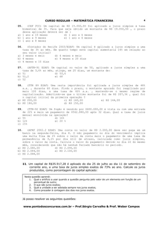 CURSO REGULAR – MATEMÁTICA FINANCEIRA                                               4

05.   (CEF FCC) Um capital de R$ 15.000,00 foi aplicado a juros simples à taxa
   bimestral de 3%. Para que seja obtido um montante de R$ 19.050,00 , o prazo
   dessa aplicação deverá ser de :
a) 1 ano e 10 meses           d) 1 ano e 6 meses
b) 1 ano e 9 meses            e) 1 ano e 4 meses
c) 1 ano e 8 meses

06.   (Contador do Recife 2003/ESAF) Um capital é aplicado a juros simples a uma
   taxa de 3% ao mês. Em quanto tempo este capital aumentaria 14% em relação ao
   seu valor inicial?
a) 3 meses e meio      d) 4 meses e meio
b) 4 meses             e) 4 meses e 20 dias
c) 4 meses e 10 dias

07.   (AFTN-91 ESAF) Um capital no valor de 50, aplicado a juros simples a uma
   taxa de 3,6% ao mês, atinge, em 20 dias, um montante de:
a) 51                   d) 53,6
b) 51,2                 e) 68
c) 52

08.   (TTN 89 ESAF) Uma certa importância foi aplicada a juros simples de                               48%
   a.a. , durante 60 dias. Findo o prazo, o montante apurado foi reaplicado                             por
   mais 120 dias, a uma taxa de 60% a.a. , mantendo-se o mesmo regime                                    de
   capitalização. Admitindo-se que o último montante foi de R$ 207,36 , qual                            foi
   o capital inicial da primeira operação ?
a) R$ 200,00                  c) R$ 160,00           e) R$ 144,00
b) R$ 180,00                  d) R$ 150,00

09.   (TTN-92 ESAF) Um fogão é vendido por $600.000,00 à vista ou com uma entrada
   de 22% e mais um pagamento de $542.880,00 após 32 dias. Qual a taxa de juros
   mensal envolvida na operação?
a) 5%                   d) 16%
b) 12%                  e) 20 %
c) 15%

10.   (AFRF 2002.2 ESAF) Uma conta no valor de R$ 2.000,00 deve ser paga em um
   banco na segunda-feira, dia 8. O não pagamento no dia do vencimento implica
   uma multa fixa de 2% sobre o valor da conta mais o pagamento de uma taxa de
   permanência de 0,2% por dia útil de atraso, calculada como juros simples,
   sobre o valor da conta. Calcule o valor do pagamento devido no dia 22 do mesmo
   mês, considerando que não há nenhum feriado bancário no período.
a) R$ 2.080,00          d) R$ 2.096,00
b) R$ 2.084,00          e) R$ 2.100,00
c) R$ 2.088,00


      11. Um capital de R$35.917,28 é aplicado do dia 25 de julho ao dia 11 de setembro do
           corrente ano, a uma taxa de juros simples exatos de 73% ao ano. Calcule os juros
           produzidos, como porcentagem do capital aplicado:

       Nesta questão aprendi:
           1. Qual o artifício a usar quando a questão pergunta pelo valor de um elemento em função de um
               percentual de outro;
           2. O que são juros exatos;
           3. Qual a unidade a ser adotada sempre nos juros exatos;
           4. Como proceder à contagem dos dias nos juros exatos.


      Já posso resolver as seguintes questões:

      www.pontodosconcursos.com.br – Prof.Sérgio Carvalho & Prof. Weber Campos
 