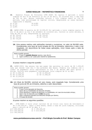 CURSO REGULAR – MATEMÁTICA FINANCEIRA                                     5

12.   (Auditor Fiscal de Fortaleza 1998 ESAF) Um capital é aplicado a juros
   simples do dia 10 de fevereiro ao dia 24 de abril, do corrente ano, a uma taxa
   de 24% ao ano. Nessas condições calcule o juro simples exato ao fim do
   período, como porcentagem do capital inicial, desprezando as casas decimais
   superiores à segunda.
a) 4,70%                d) 4,88%
b) 4,75%                e) 4,93%
c) 4,80%

13. (AFRF-1998) A quantia de R$ 10.000,00 foi aplicada a juros simples exatos do
dia 12 de abril ao dia 5 de setembro do corrente ano. Calcule os juros obtidos, à
taxa de 18% ao ano, desprezando os centavos.
a) R$ 705,00                  d) R$ 720,00
b) R$ 725,00                  e) R$ 735,00
c) R$ 715,00


      14. Uma pessoa realizou sete aplicações mensais e sucessivas, no valor de R$1000 cada.
          Considerando uma taxa de juros simples de 4% ao bimestre, determine o valor a ser
          resgatado, em decorrência de todas essas aplicações, cinco meses após a data da
          última parcela:

       Nesta questão aprendi:
           1. O que é a questão Denorex (parece, mas não é);
           2. Qual o artifício a ser usado para resolvê-la rapidamente.



      Já posso resolver a seguinte questão:

15. (AFRF-2003) Uma pessoa tem que pagar dez parcelas no valor de R$ 1.000,00
cada que vencem todo dia 5 dos próximos dez meses. Todavia ela combina com o
credor um pagamento único equivalente no dia 5 do décimo mês para quitar a
dívida. Calcule este pagamento considerando juros simples de 4% ao mês.
a) R$ 11.800,00               d) R$ 12.800,00
b) R$ 12.006,00               e) R$ 13.486,00
c) R$ 12.200,00


16. Um título de R$1000, vencível em seis meses, será resgatado hoje. Considerando uma
    taxa de juros de 6% ao trimestre, obtenha o valor descontado:

       Nesta questão aprendi:
           1. O que é uma operação de Desconto;
           2. Quais são as modalidades de Desconto Simples;
           3. Como identificar o regime do desconto e a modalidade, em caso de enunciado omisso;
           4. Qual o tipo de desconto que é irmão dos juros;
           5. Qual o esquema ilustrativo do Desconto Simples por Dentro;
           6. O truque da divisão!

      Já posso resolver as seguintes questões:

17.    (TTN ESAF) O valor atual racional de um título cujo valor de vencimento é
    de $ 256.000,00 , daqui a sete meses, sendo a taxa de juros simples, utilizada
    para o cálculo de 4% ao mês, é :
a) $ 200.000,00          d) $ 190.000,00
b) $ 220.000,00          e) $ 210.000,00
c) $ 180.000,00


      www.pontodosconcursos.com.br – Prof.Sérgio Carvalho & Prof. Weber Campos
 