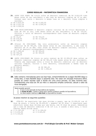 CURSO REGULAR – MATEMÁTICA FINANCEIRA                                     7

25. (AFRF 2002 ESAF) Um título sofre um desconto comercial de R$ 9.810,00 três
    meses antes do seu vencimento a uma taxa de desconto simples de 3% ao mês.
    Indique qual seria o desconto à mesma taxa se o desconto fosse simples e
    racional.
a) R$ 9.810,00         d) R$ 9.200,00
b) R$ 9.521,34         e) R$ 9.000,00
c) R$ 9.500,00

26. (ACE MICT/1998/ESAF) O desconto simples racional de um título descontado à
    taxa de 24% ao ano, três meses antes de seu vencimento, é de R$ 720,00.
    Calcular o valor do desconto correspondente caso fosse um desconto simples
    comercial.
a) R$ 43,20            d) R$ 763,20
b) R$ 676,80           e) R$ 12.000,00
c) R$ 720,00

27. (Fiscal PA 2002/ESAF) Uma nota promissória sofre um desconto simples
    comercial de R$ 981,00, três meses antes do seu vencimento, a uma taxa de
    desconto de 3% ao mês. Caso fosse um desconto simples racional, calcule o
    valor do desconto correspondente à mesma taxa.
a) R$ 1.000,00          d) R$ 920,00
b) R$ 950,00            e) R$ 900,00
c) R$ 927,30

28. (AFPS 2002/ESAF) Um título no valor nominal de R$ 10.900,00 deve sofrer um
    desconto comercial simples de R$ 981,00 três meses antes do seu vencimento.
    Todavia uma negociação levou a troca do desconto comercial por um desconto
    racional simples. Calcule o novo desconto, considerando a mesma taxa de
    desconto mensal.
a) R$ 890,00                 d) R$ 981,00
b) R$ 900,00                 e) R$ 1.090,00
c) R$ 924,96


29. João comprou mercadorias para sua loja hoje, comprometendo-se a pagar R$1000 daqui a
    trinta dias, e mais R$2000 daqui a sessenta dias. Por estar em situação financeira difícil,
    propõe ao credor liquidar toda a dívida em uma única parcela, na data noventa dias.
    Considerando uma taxa de 3% ao mês e o desconto simples comercial, calcule o valor da
    nova obrigação:

       Nesta questão aprendi:
           1. O que é uma operação de Equivalência de Capitais;
           2. A receita de bolo: o passo a passo para resolver qualquer questão de Equivalência.
           3. As observações relativas à data focal na Equivalência simples.


      Já posso resolver as seguintes questões:

30.   (TTN-92) Um negociante tem duas dívidas a pagar, uma de $3.000,00 com 45
   dias de prazo, e outra de $8.400,00 , pagável em 60 dias. O negociante quer
   substituir essas duas dívidas por uma única, com 30 dias de prazo. Sabendo-se
   que a taxa de desconto comercial é de 12% a.a. e usando a data zero, o valor
   nominal dessa dívida será:
a) $ 11.287,00          d) $ 11.300,00
b) $ 8.232,00           e) $ 8.445,00
c) $ 9.332,00




      www.pontodosconcursos.com.br – Prof.Sérgio Carvalho & Prof. Weber Campos
 