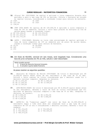 CURSO REGULAR – MATEMÁTICA FINANCEIRA
www.pontodosconcursos.com.br – Prof.Sérgio Carvalho & Prof. Weber Campos
11
52. (Fiscal PA- 2002/ESAF) Um capital é aplicado a juros compostos durante dois
períodos e meio a uma taxa de 20% ao período. Calcule o montante em relação
ao capital inicial, considerando a convenção linear para cálculo do montante.
a) 150% d) 160%
b) 157,74% e) 162%
c) 158,4%
53. (TRF 2006 ESAF) Um capital de R$ 100.000,00 é aplicado a juros compostos à
taxa de 18% ao semestre. Calcule o valor mais próximo do montante ao fim de
quinze meses usando a convenção linear.
a) R$ 150.108,00 d) R$ 152.223,00
b) R$ 151.253,00 e) R$ 152.510,00
c) R$ 151.772,00
54. (AFPS – 2002/ESAF) Obtenha os juros como porcentagem do capital aplicado à
taxa de juros compostos de 10% ao semestre por um prazo de quinze meses,
usando a convenção linear para cálculo do montante.
a) 22,5% d) 26,906%
b) 24% e) 27,05%
c) 25%
55. Um título de R$1000, vencível em seis meses, será resgatado hoje. Considerando uma
taxa de juros compostos de 3% ao mês, calcule o valor descontado:
Já posso resolver as seguintes questões:
56. (Analista de Compras de Recife 2003/ESAF) Um título é descontado por R$
10.000,00 quatro meses antes de seu vencimento a uma taxa de 3% ao mês.
Calcule o valor nominal do título considerando que o desconto usado foi o
desconto racional composto. Despreze os centavos.
a) R$ 11.255,00 d) R$ 11.800,00
b) R$ 11.295,00 e) R$ 12.000,00
c) R$ 11.363,00
57. (ATE–MS2001/ESAF) Um título é descontado por R$ 4.400,00 quatro meses antes
do seu vencimento. Obtenha o valor de face do título considerando que foi
aplicado um desconto racional composto a uma taxa de 3% ao mês. (Despreze os
centavos, se houver).
a) R$ 4.400,00 d) R$ 4.952,00
b) R$ 4.725,00 e) R$ 5.000,00
c) R$ 4.928,00
58. (AFTN-91) Um “comercial paper” com valor de face de $1.000.000,00 e
vencimento daqui a três anos deve ser resgatado hoje a uma taxa de juros
compostos de 10% ao ano e considerando o desconto racional. Obtenha o valor do
resgate:
a) $ 751.314,80 d) $ 729.000,00
b) $ 750.000,00 e) $ 700.000,00
c) $ 748.573,00
Nesta questão aprendi:
1. A teoria do Desconto Racional Composto.
2. A consulta à quarta tabela financeira.
 