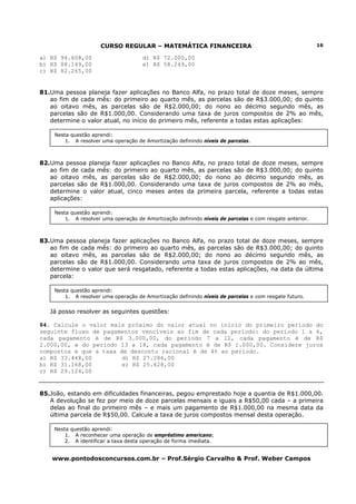 CURSO REGULAR – MATEMÁTICA FINANCEIRA
www.pontodosconcursos.com.br – Prof.Sérgio Carvalho & Prof. Weber Campos
16
a) R$ 94.608,00 d) R$ 72.000,00
b) R$ 88.149,00 e) R$ 58.249,00
c) R$ 82.265,00
81.Uma pessoa planeja fazer aplicações no Banco Alfa, no prazo total de doze meses, sempre
ao fim de cada mês: do primeiro ao quarto mês, as parcelas são de R$3.000,00; do quinto
ao oitavo mês, as parcelas são de R$2.000,00; do nono ao décimo segundo mês, as
parcelas são de R$1.000,00. Considerando uma taxa de juros compostos de 2% ao mês,
determine o valor atual, no início do primeiro mês, referente a todas estas aplicações:
82.Uma pessoa planeja fazer aplicações no Banco Alfa, no prazo total de doze meses, sempre
ao fim de cada mês: do primeiro ao quarto mês, as parcelas são de R$3.000,00; do quinto
ao oitavo mês, as parcelas são de R$2.000,00; do nono ao décimo segundo mês, as
parcelas são de R$1.000,00. Considerando uma taxa de juros compostos de 2% ao mês,
determine o valor atual, cinco meses antes da primeira parcela, referente a todas estas
aplicações:
83.Uma pessoa planeja fazer aplicações no Banco Alfa, no prazo total de doze meses, sempre
ao fim de cada mês: do primeiro ao quarto mês, as parcelas são de R$3.000,00; do quinto
ao oitavo mês, as parcelas são de R$2.000,00; do nono ao décimo segundo mês, as
parcelas são de R$1.000,00. Considerando uma taxa de juros compostos de 2% ao mês,
determine o valor que será resgatado, referente a todas estas aplicações, na data da última
parcela:
Já posso resolver as seguintes questões:
84. Calcule o valor mais próximo do valor atual no início do primeiro período do
seguinte fluxo de pagamentos vencíveis ao fim de cada período: do período 1 a 6,
cada pagamento é de R$ 3.000,00, do período 7 a 12, cada pagamento é de R$
2.000,00, e do período 13 a 18, cada pagamento é de R$ 1.000,00. Considere juros
compostos e que a taxa de desconto racional é de 4% ao período.
a) R$ 33.448,00 d) R$ 27.286,00
b) R$ 31.168,00 e) R$ 25.628,00
c) R$ 29.124,00
85.João, estando em dificuldades financeiras, pegou emprestado hoje a quantia de R$1.000,00.
A devolução se fez por meio de doze parcelas mensais e iguais a R$50,00 cada – a primeira
delas ao final do primeiro mês – e mais um pagamento de R$1.000,00 na mesma data da
última parcela de R$50,00. Calcule a taxa de juros compostos mensal desta operação.
Nesta questão aprendi:
1. A resolver uma operação de Amortização definindo níveis de parcelas.
Nesta questão aprendi:
1. A resolver uma operação de Amortização definindo níveis de parcelas e com resgate anterior.
Nesta questão aprendi:
1. A resolver uma operação de Amortização definindo níveis de parcelas e com resgate futuro.
Nesta questão aprendi:
1. A reconhecer uma operação de empréstimo americano;
2. A identificar a taxa desta operação de forma imediata.
 