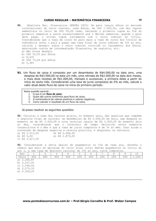 CURSO REGULAR – MATEMÁTICA FINANCEIRA
www.pontodosconcursos.com.br – Prof.Sérgio Carvalho & Prof. Weber Campos
18
90. (Analista Rec. Financeiros SERPRO 2001) Um país lançou bônus no mercado
internacional de valor nominal, cada bônus, de US$ 1.000,00, com dez cupons
semestrais no valor de US$ 50,00 cada, vencendo o primeiro cupom ao fim do
primeiro semestre e assim sucessivamente até o décimo semestre, quando o país
deve pagar o último cupom juntamente com o valor nominal do título.
Considerando que a taxa de risco do país mais a taxa de juros dos títulos de
referência levou o país a pagar uma taxa final de juros nominal de 12% ao ano,
calcule o deságio sobre o valor nominal ocorrido no lançamento dos bônus,
abstraindo custos de intermediação financeira, de registro, etc.
a) Não houve deságio
b) US$ 52,00 por bônus
c) 8,43%
d) US$ 73,60 por bônus
e) 5,94%
91. Um fluxo de caixa é composto por um desembolso de R$4.000,00 na data zero, uma
despesa de R$3.000,00 na data um mês, uma retirada de R$2.000,00 na data dois meses,
e mais doze receitas de R$1.000,00, mensais e sucessivas, a primeira delas a partir do
início do sexto mês. Considerando uma taxa de juros compostos de 2% ao mês, calcule o
valor atual deste fluxo de caixa no início do primeiro período:
Já posso resolver as seguintes questões:
92. Calcular a soma dos valores atuais, no momento zero, das quantias que compõem
o seguinte fluxo de valores: um desembolso de R$ 2.000,00 em zero, uma despesa no
momento um de R$ 3.000,00 e nove receitas iguais de R$ 1.000,00 do momento dois
ao dez, considerando que o intervalo de tempo decorrido entre momentos
consecutivos é o mês e que a taxa de juros compostos é de 3% ao mês. Usar ainda a
convenção de despesa negativa e receita positiva, e desprezar os centavos.
a) R$ 2.511,00 d) R$ 2.646,00
b) R$ 0,00 e) R$ 2.873,00
c) R$ 3.617,00
93. Considerando a série abaixo de pagamentos no fim de cada ano, obtenha o
número que mais se aproxima do valor atual total destes pagamentos no início do
ano 1, a uma taxa de desconto racional de 10% ao ano, juros compostos.
Ano 1 2 3 4 5 6 7 8 9 10
Valor 400 400 400 400 200 200 200 200 200 1.200
a) 2.208,87
b) 2.227,91
c) 2.248,43
d) 2.273,33
e) 2.300,25
Nesta questão aprendi:
1. O que é um fluxo de caixa;
2. Quais são outros sinônimos para fluxo de caixa;
3. A nomenclatura de valores positivos e valores negativos;
4. Como calcular o resultado de um fluxo de caixa.
 