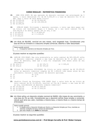 CURSO REGULAR – MATEMÁTICA FINANCEIRA
www.pontodosconcursos.com.br – Prof.Sérgio Carvalho & Prof. Weber Campos
6
18. (BNB 2004 ACEP) Em uma operação de desconto racional com antecipação de 5
meses, o valor descontado foi de R$ 8.000,00 e a taxa de desconto foi 5% ao
mês. Qual o valor de face desse título?
a) R$ 10.000,00 d) R$ 40.000,00
b) R$ 10.666,67 e) R$ 160.000,00
c) R$ 32.000,00
19. (TTN-89 ESAF) Utilizando o desconto racional, o valor que devo pagar por
um título com vencimento daqui a 6 meses, se o seu valor nominal for de
$29.500,00 e eu desejo ganhar 36% ao ano, é de:
a) $ 24.000,00 d) $ 18.800,00
b) $ 25.000,00 e) $ 6.240,00
c) $ 27.500,00
20. Um título de R$1000, vencível em seis meses, será resgatado hoje. Considerando uma
taxa de 6% ao trimestre e o desconto simples comercial, obtenha o valor descontado:
Já posso resolver as seguintes questões:
21. (ATE–MS 2001/ESAF) Uma nota promissória no valor nominal de R$5.000,00 sofre
um desconto comercial simples a uma taxa de desconto de 4% ao mês. Qual o
valor do desconto, dado que a nota foi resgatada três meses antes do seu
vencimento?
a) R$ 416,70 c) R$ 535,71 e) $ 600,00
b) R$ 524,32 d) R$ 555,00
22. (Fiscal de Fortaleza 2003/ESAF) Um título no valor nominal de R$ 20.000,00
sofre um desconto comercial simples de R$ 1.800,00 três meses antes de seu
vencimento. Calcule a taxa mensal de desconto aplicada.
a) 6% d) 3,3%
b) 5% e) 3%
c) 4%
23. (Auditor Fiscal de Fortaleza 1998 ESAF) Qual o valor hoje de um título de
valor nominal de R$ 24.000,00, vencível ao fim de 6 meses, a uma taxa de 40%
ao ano, considerando um desconto simples comercial?
a) R$ 19.200,00 d) R$ 21.000,00
b) R$ 20.000,00 e) R$ 21.600,00
c) R$ 20.400,00
24. Um título sofreu um desconto simples racional de R$900, três meses do seu vencimento, a
uma taxa de 3% ao mês. Considerando que o desconto sofrido fosse simples e comercial,
calcule qual seria seu valor, mantidas a mesma taxa, o mesmo título e o mesmo tempo de
antecipação:
Já posso resolver as seguintes questões:
Nesta questão aprendi:
1. O esquema ilustrativo do Desconto Simples por Fora.
Nesta questão aprendi:
1. A relação entre o Desconto Simples por Dentro e o Desconto Simples por Fora, mantidas as
mesmas condições de taxa e tempo de antecipação.
2. Que esta relação é um atalho de resolução!
 