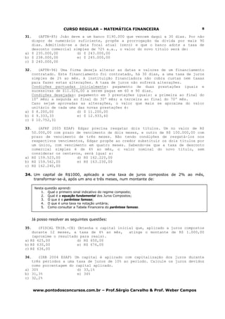 CURSO REGULAR – MATEMÁTICA FINANCEIRA
www.pontodosconcursos.com.br – Prof.Sérgio Carvalho & Prof. Weber Campos
8
31. (AFTN-85) João deve a um banco $190.000 que vencem daqui a 30 dias. Por não
dispor de numerário suficiente, propõe a prorrogação da dívida por mais 90
dias. Admitindo-se a data focal atual (zero) e que o banco adote a taxa de
desconto comercial simples de 72% a.a., o valor do novo título será de:
a) $ 235.000,00 d) $ 243.000,00
b) $ 238.000,00 e) $ 245.000,00
c) $ 240.000,00
32. (AFTN-96) Uma firma deseja alterar as datas e valores de um financiamento
contratado. Este financiamento foi contratado, há 30 dias, a uma taxa de juros
simples de 2% ao mês. A instituição financiadora não cobra custas nem taxas
para fazer estas alterações. A taxa de juros não sofrerá alterações.
Condições pactuadas inicialmente: pagamento de duas prestações iguais e
sucessivas de $11.024,00 a serem pagas em 60 e 90 dias.
Condições desejadas: pagamento em 3 prestações iguais: a primeira ao final do
10º mês; a segunda ao final do 30º mês; a terceira ao final do 70º mês.
Caso sejam aprovadas as alterações, o valor que mais se aproxima do valor
unitário de cada uma das novas prestações é:
a) $ 8.200,00 d) $ 11.200,00
b) $ 9.333,33 e) $ 12.933,60
c) $ 10.752,31
33. (AFRF 2005 ESAF) Edgar precisa resgatar dois títulos. Um no valor de R$
50.000,00 com prazo de vencimento de dois meses, e outro de R$ 100.000,00 com
prazo de vencimento de três meses. Não tendo condições de resgatá-los nos
respectivos vencimentos, Edgar propõe ao credor substituir os dois títulos por
um único, com vencimento em quatro meses. Sabendo-se que a taxa de desconto
comercial simples é de 4% ao mês, o valor nominal do novo título, sem
considerar os centavos, será igual a:
a) R$ 159.523,00 d) R$ 162.220,00
b) R$ 159.562,00 e) R$ 163.230,00
c) R$ 162.240,00
34. Um capital de R$1000, aplicado a uma taxa de juros compostos de 2% ao mês,
transformar-se-á, após um ano e três meses, num montante de:
Já posso resolver as seguintes questões:
35. (FISCAL TRIB.-CE) Obtenha o capital inicial que, aplicado a juros compostos
durante 12 meses, a taxa de 4% ao mês, atinge o montante de R$ 1.000,00
(aproxime o resultado para reais).
a) R$ 625,00 d) R$ 650,00
b) R$ 630,00 e) R$ 676,00
c) R$ 636,00
36. (IRB 2004 ESAF) Um capital é aplicado com capitalização dos juros durante
três períodos a uma taxa de juros de 10% ao período. Calcule os juros devidos
como porcentagem do capital aplicado.
a) 30% d) 33,1%
b) 31,3% e) 34%
c) 32,2%
Nesta questão aprendi:
1. Qual o primeiro sinal indicativo do regime composto;
2. Qual é a equação fundamental dos Juros Compostos;
3. O que é o parêntese famoso;
4. O que é uma taxa na notação unitária;
5. Como consultar a Tabela Financeira do parêntese famoso.
 