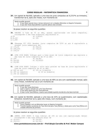 CURSO REGULAR – MATEMÁTICA FINANCEIRA
www.pontodosconcursos.com.br – Prof.Sérgio Carvalho & Prof. Weber Campos
9
37. Um capital de R$1000, aplicado a uma taxa de juros compostos de 9,2727% ao trimestre,
transformar-se-á, após oito meses, num montante de:
Já posso resolver as seguintes questões:
38. (BACEN) A taxa de 4% ao mês, quando capitalizada com juros compostos,
corresponde a uma taxa bimestral equivalente a:
a) 8% d) 1,0816%
b) 8,16% e) 16%
c) 1,08%
39. (Banespa 97/ FCC) Receber juros compostos de 525% ao ano é equivalente a
receber juros semestrais de:
a) 175,0% d) 262,5%
b) 206,25% e) 150,0%
c) 218,5%
40. (IRB 2004 ESAF) Indique qual a taxa anual de juros compostos que equivale a
uma taxa de juros compostos de 2% ao mês.
a) 24% d) 24,96%
b) 24,24% e) 26,8242%
c) 24,48%
41. (IRB 2006 ESAF) Indique o valor mais próximo da taxa de juros equivalente à
taxa de juros compostos de 4% ao mês.
a) 60% ao ano d) 10% ao trimestre
b) 30% ao semestre e) 6% ao bimestre
c) 24% ao semestre
42. Um capital de R$1000, aplicado a uma taxa de 48% ao ano com capitalização mensal, após
cinco meses, transformar-se-á num montante de:
43. Um capital de R$1000, aplicado a uma taxa de 42% ao quadrimestre, com capitalização
bimestral, transformar-se-á, após três meses, num montante de:
Já posso resolver as seguintes questões:
44. (ANEEL 2004 ESAF) A taxa nominal de 24% ao ano com capitalização mensal
corresponde a uma taxa efetiva anual de
a) 26,82%. d) 24,00%.
b) 25,51%. e) 22,78%.
Nesta questão aprendi:
1. O que fazer quando taxa e tempo estiverem em unidades diferentes no Regime Composto;
2. O que são Taxas Equivalentes e quando aplicar esse conceito.
Nesta questão aprendi:
1. O que são Taxas Nominais;
2. Qual o regime indicado por uma Taxa Nominal;
3. O que fazer diante de uma Taxa Nominal;
4. O que é uma Taxa Efetiva, e qual a sua unidade quando oriunda de uma taxa nominal.
Nesta questão aprendi:
1. Como trabalhar com as diferentes taxas no Regime Composto;
2. Transformações sucessivas de Taxa Nominal para Taxa Efetiva, e desta para outra Taxa Efetiva em
unidade diferente da primeira.
 