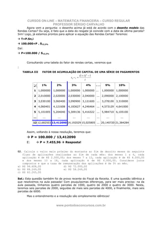 CURSOS ON-LINE – MATEMÁTICA FINANCEIRA – CURSO REGULAR
                     PROFESSOR SÉRGIO CARVALHO
       Agora vem a pergunta: o desenho acima já está de acordo com o desenho modelo das
Rendas Certas? Ou seja, é fato que a data do resgate já coincide com a data da última parcela?
Sim! Logo, já estamos prontos para aplicar a equação das Rendas Certas! Teremos:
    T=P.Sn,i
    100.000=P . S12,2%
Daí:
    P=100.000 / S12,2%


       Consultando uma tabela do fator de rendas certas, veremos que
:
    TABELA III          FATOR DE ACUMULAÇÃO DE CAPITAL DE UMA SÉRIE DE PAGAMENTOS
                                                       (1 + i ) n − 1
                                            s n ¬i =
                                                             i

                   i    1%      2%          3%                4%        ...     9%      10%
               n
               1 1,000000     1,000000    1,000000 1,000000 ...               1,000000 1,000000

               2 2,010000     2,020000    2,030000 2,040000 ... 2,090000 2,100000

               3 3,030100     3,060400    3,090900 3,121600 ... 3,278100 3,310000

               4 4,060401     4,121608    4,183627 4,246464 ... 4,573129 4,641000

               5 5,101005     5,204040    5,309136 5,416322 ... 5,984710 6,105100

               ...      ...      ...         ...                ...     ...     ...       ...

             12 12,682503 13,412090 14,192029 15,025805 ... 20,140720 21,384284


       Assim, voltando à nossa resolução, teremos que:

            P = 100.000 / 13,412090
       E:              P = 7.455,96      Resposta!


02. Calcule o valor mais próximo do montante ao fim de dezoito meses do seguinte
   fluxo de aplicações realizadas ao fim de cada mês: dos meses 1 a 6, cada
   aplicação é de R$ 2.000,00; dos meses 7 a 12, cada aplicação é de R$ 4.000,00
   e dos meses 13 a 18, cada aplicação é de R$ 6.000,00. Considere juros
   compostos e que a taxa de remuneração das aplicações é de 3% ao mês.
a) R$ 94.608,00               d) R$ 72.000,00
b) R$ 88.149,00               e) R$ 58.249,00
c) R$ 82.265,00

Sol.: Esta questão também foi de prova recente do Fiscal da Receita. E uma questão idêntica a
que resolvemos na aula passada! Com pouquíssimas diferenças, para ser mais preciso: na da
aula passada, tínhamos quatro parcelas de 1000, quatro de 2000 e quatro de 3000. Nesta,
teremos seis parcelas de 2000, seguidas de mais seis parcelas de 4000, e finalmente, mais seis
parcelas de 6000.
       Mas o entendimento e a resolução são simplesmente idênticos!


                                www.pontodosconcursos.com.br
 