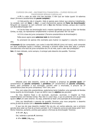 CURSOS ON-LINE – MATEMÁTICA FINANCEIRA – CURSO REGULAR
                     PROFESSOR SÉRGIO CARVALHO
            P é o valor de cada uma das parcelas. E têm que ser todas iguais! Já sabemos
disso! (Primeira característica do pacote completo)!
          O A sozinho não é ninguém. Está aí apenas para indicar que estamos trabalhando,
na verdade, com um fator: o An,i , o qual chamaremos apenas de Fator de Amortização!
Ninguém vai esquecer (e nem confundir com o Sn,i das Rendas Certas), porque ele é escrito
com A de Amortização! Ok?
            O n do Fator de Amortização terá o mesmo significado que teve no fator de Rendas
Certas, ou seja, vai representar simplesmente o número de parcelas! Ok? Só isso!
            O i é a taxa de juros compostos! (Terceira característica da Amortização!).
         Falta pouco agora para sabermos tudo de Amortização!
         Eu precisarei de apenas três exemplos para ilustrar (e esgotar!) o assunto. Vamos a
eles.
# Exemplo 1) Um computador, que custa à vista R$5.000,00 (cinco mil reais), será comprado
em doze prestações iguais e mensais, vencendo a primeira delas trinta dias após a compra.
Considerando uma taxa de juros compostos de 2% ao mês, qual o valor das prestações?
Sol.: O mais indicado, como sempre, é começar pelo desenho da questão. Teremos:
          5.000,




                   P     P   P     P     P     P     P     P     P     P     P     P


       Olhando para este desenho, vemos de imediato a presença de parcelas iguais (1ª
característica do pacote completo) e periódicas (2ª característica do pacote completo).
Assim, para completar a sua convicção, convém reler o enunciado, à procura da 3ª
característica (taxa de juros compostos)! Tem? Sim, tem!
       Ora, com estas três características, poderíamos tanto trabalhar uma operação de Rendas
Certas quanto de Amortização. O que vai definir isso é o objetivo das parcelas!
       Se meu objetivo fosse o de acumular, acumular, acumular, e resgatar ao final,
trabalharíamos com Rendas Certas. Mas não é o caso! Aqui, o que se pretende com as parcelas
iguais é diluir um valor anterior. Ou seja, pretende-se fazer uma operação de Amortização!
       Uma vez identificado o assunto da questão, faremos uma nova pergunta: o desenho
acima já está de acordo com o desenho modelo da Amortização?
       O que nos diz esse desenho modelo? Ele nos diz, em outras palavras, que a primeira
parcela deve estar ao final do primeiro período! E aí? O desenho acima já está desse jeito? Sim!
Ótimo! Estamos, portanto, prontos para aplicar a fórmula da Amortização! Teremos:
          T = P . An¬i
        Daí, isolando a parcela P, teremos:
           P = 5000 / A12¬2%

                              www.pontodosconcursos.com.br
 