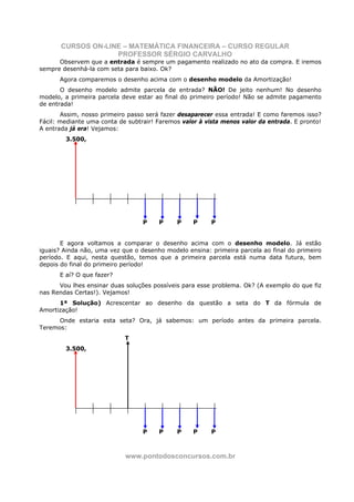 CURSOS ON-LINE – MATEMÁTICA FINANCEIRA – CURSO REGULAR
                    PROFESSOR SÉRGIO CARVALHO
      Observem que a entrada é sempre um pagamento realizado no ato da compra. E iremos
sempre desenhá-la com seta para baixo. Ok?
      Agora comparemos o desenho acima com o desenho modelo da Amortização!
       O desenho modelo admite parcela de entrada? NÃO! De jeito nenhum! No desenho
modelo, a primeira parcela deve estar ao final do primeiro período! Não se admite pagamento
de entrada!
       Assim, nosso primeiro passo será fazer desaparecer essa entrada! E como faremos isso?
Fácil: mediante uma conta de subtrair! Faremos valor à vista menos valor da entrada. E pronto!
A entrada já era! Vejamos:
        3.500,




                                  P    P     P     P     P


       E agora voltamos a comparar o desenho acima com o desenho modelo. Já estão
iguais? Ainda não, uma vez que o desenho modelo ensina: primeira parcela ao final do primeiro
período. E aqui, nesta questão, temos que a primeira parcela está numa data futura, bem
depois do final do primeiro período!
      E aí? O que fazer?
      Vou lhes ensinar duas soluções possíveis para esse problema. Ok? (A exemplo do que fiz
nas Rendas Certas!). Vejamos!
      1ª Solução) Acrescentar ao desenho da questão a seta do T da fórmula de
Amortização!
      Onde estaria esta seta? Ora, já sabemos: um período antes da primeira parcela.
Teremos:
                            T
        3.500,




                                  P    P     P     P     P



                            www.pontodosconcursos.com.br
 