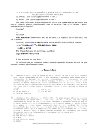 CURSOS ON-LINE – MATEMÁTICA FINANCEIRA – CURSO REGULAR
                   PROFESSOR SÉRGIO CARVALHO
      d) 10%a.a., com capitalização semestral = 5%a.s.
      e) 8%a.a., com capitalização semestral = 4%a.s.
      Ora, com a conclusão a qual chegamos há pouco, que a taxa terá que ser menor que
6%a.s., restaram quantas possibilidades? Duas: as letras D (5%a.s.) e E (4%a.s.). Assim,
quantas tentativas faremos?
      Quantas?
      ...
      Quantas?
      Uma tentativa! Tentaremos o 5%. Se der certo, é a resposta! Se não der certo, será
4%. E pronto!
      Vamos lá: substituindo a taxa efetiva de 5% na equação de equivalência, teremos:
            1077,20.(1+0,05)10 = [60.S10,5%] + 1000
            1.754 = 1.754
      Ok! A taxa efetiva de 5% confirmou a igualdade!
      Logo: Letra D     Resposta!


      É isso! Acho que por hoje é só!
      Na próxima aula, eu resolverei juntas a questão pendente do dever de casa da aula
passada e mais as questões deste nosso...


                                        ... Dever de Casa


87.   (Analista BACEN 2001) Um bônus no valor nominal de US$ 1.000,00 e contendo
   doze cupons semestrais de US$ 50.00, vencendo o primeiro seis meses após o
   lançamento, é lançado no mercado internacional. O lançamento de uma
   determinada quantidade desses bônus ensejou um deságio de zero sobre o valor
   nominal do bônus. Abstraindo custos administrativos da operação, qual a taxa
   de juros em que os compradores dos bônus aplicaram o seu capital, considerando
   que junto com o último cupom o comprador recebe o valor nominal do bônus de
   volta?
   a) 0%                     d) 11% ao ano
   b) 5% ao semestre         e) 12% ao ano
   c) 7,5% ao semestre

88.   (Analista Rec. Financeiros SERPRO 2001) Um país lançou bônus no mercado
   internacional de valor nominal, cada bônus, de US$ 1.000,00, com dez cupons
   semestrais no valor de US$ 50,00 cada, vencendo o primeiro cupom ao fim do
   primeiro semestre e assim sucessivamente até o décimo semestre, quando o país
   deve pagar o último cupom juntamente com o valor nominal do título.
   Considerando que a taxa de risco do país mais a taxa de juros dos títulos de
   referência levou o país a pagar uma taxa final de juros nominal de 12% ao ano,
   calcule o deságio sobre o valor nominal ocorrido no lançamento dos bônus,
   abstraindo custos de intermediação financeira, de registro, etc.
   a) Não houve deságio
   b) US$ 52,00 por bônus
   c) 8,43%
   d) US$ 73,60 por bônus
   e) 5,94%
                            www.pontodosconcursos.com.br                                 10
 