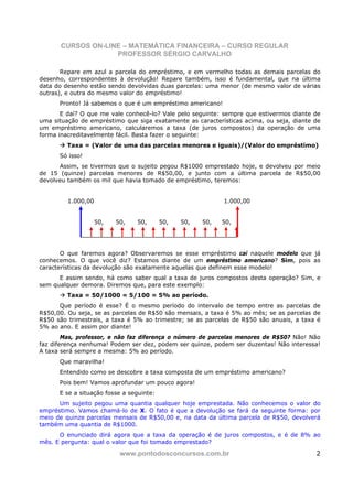 CURSOS ON-LINE – MATEMÁTICA FINANCEIRA – CURSO REGULAR
                   PROFESSOR SÉRGIO CARVALHO

       Repare em azul a parcela do empréstimo, e em vermelho todas as demais parcelas do
desenho, correspondentes à devolução! Repare também, isso é fundamental, que na última
data do desenho estão sendo devolvidas duas parcelas: uma menor (de mesmo valor de várias
outras), e outra do mesmo valor do empréstimo!
      Pronto! Já sabemos o que é um empréstimo americano!
       E daí? O que me vale conhecê-lo? Vale pelo seguinte: sempre que estivermos diante de
uma situação de empréstimo que siga exatamente as características acima, ou seja, diante de
um empréstimo americano, calcularemos a taxa (de juros compostos) da operação de uma
forma inacreditavelmente fácil. Basta fazer o seguinte:
         Taxa = (Valor de uma das parcelas menores e iguais)/(Valor do empréstimo)
      Só isso!
      Assim, se tivermos que o sujeito pegou R$1000 emprestado hoje, e devolveu por meio
de 15 (quinze) parcelas menores de R$50,00, e junto com a última parcela de R$50,00
devolveu também os mil que havia tomado de empréstimo, teremos:


         1.000,00                                           1.000,00


                    50,   50,   50,       50,   50,   50,   50,




       O que faremos agora? Observaremos se esse empréstimo cai naquele modelo que já
conhecemos. O que você diz? Estamos diante de um empréstimo americano? Sim, pois as
características da devolução são exatamente aquelas que definem esse modelo!
      E assim sendo, há como saber qual a taxa de juros compostos desta operação? Sim, e
sem qualquer demora. Diremos que, para este exemplo:
         Taxa = 50/1000 = 5/100 = 5% ao período.
      Que período é esse? É o mesmo período do intervalo de tempo entre as parcelas de
R$50,00. Ou seja, se as parcelas de R$50 são mensais, a taxa é 5% ao mês; se as parcelas de
R$50 são trimestrais, a taxa é 5% ao trimestre; se as parcelas de R$50 são anuais, a taxa é
5% ao ano. E assim por diante!
        Mas, professor, e não faz diferença o número de parcelas menores de R$50? Não! Não
faz diferença nenhuma! Podem ser dez, podem ser quinze, podem ser duzentas! Não interessa!
A taxa será sempre a mesma: 5% ao período.
      Que maravilha!
      Entendido como se descobre a taxa composta de um empréstimo americano?
      Pois bem! Vamos aprofundar um pouco agora!
      E se a situação fosse a seguinte:
      Um sujeito pegou uma quantia qualquer hoje emprestada. Não conhecemos o valor do
empréstimo. Vamos chamá-lo de X. O fato é que a devolução se fará da seguinte forma: por
meio de quinze parcelas mensais de R$50,00 e, na data da última parcela de R$50, devolverá
também uma quantia de R$1000.
      O enunciado dirá agora que a taxa da operação é de juros compostos, e é de 8% ao
mês. E pergunta: qual o valor que foi tomado emprestado?

                           www.pontodosconcursos.com.br                                  2
 
