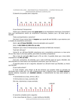 CURSOS ON-LINE – MATEMÁTICA FINANCEIRA – CURSO REGULAR
                   PROFESSOR SÉRGIO CARVALHO
      O desenho da questão será o seguinte:


            X                                               1.000,00


                 50,     50,    50,    50,      50,   50,   50,




      O que faremos? Pensaremos!
      Vejam que o desenho acima está quase igual ao do empréstimo americano! Concordam?
Para que estivéssemos diante do empréstimo americano, bastaria que o X fosse igual a
R$1000.
      Todos acompanhando o raciocínio?
      Pois bem! O que vamos fazer é imaginar que aquele X vale R$1000, e que estamos com
o modelo do empréstimo americano.
      Assim, se o X fosse R$1000, a taxa da operação seria quanto?
      Seria: i=50/1000=5/100=5% ao mês
      (Reparem que a taxa é mensal porque as parcelas de R$50 são mensais!)
      Tudo bem até aqui?
      Vamos lá: se o X fosse R$1000, estaríamos com o empréstimo americano e a taxa seria
5% ao mês. Essa é uma taxa padrão, para efeito de análise comparativa!
      Mas a taxa da operação não é igual a 5% ao mês. A questão disse que a taxa deste
empréstimo é de 8% ao mês!
       Com isso, concluímos, de antemão, que o valor do X não pode ser igual a R$1000. (Só
seria R$1000 se a taxa fosse a do empréstimo americano, que é de 5%a.m.).
      O segundo passo vai ser o seguinte: descobrir se o X será maior que R$1000, ou menor
que R$1000.
      O que vocês acham?
       É muito simples: para chegar ao X nós teríamos que projetar todas as parcelas de
devolução para a data zero. Ou seja, projetaríamos todo o desenho para uma data anterior!
Quanto estamos buscando um resultado anterior, o entendimento da taxa será sempre o
seguinte:
         Aumentando-se a taxa, diminui o X; e
         Diminuindo-se a taxa, aumenta o X.
      Dito isto, retomemos o nosso exemplo:
            X                                               1.000,00


                 50,     50,    50,    50,      50,   50,   50,




      O raciocínio completo será o seguinte:
         Se a taxa fosse de 5%a.m., o valor do X seria R$1000;
                           www.pontodosconcursos.com.br                                 3
 