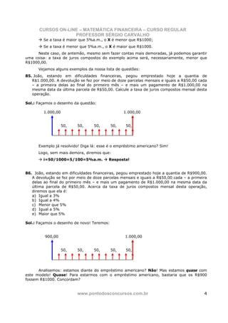 CURSOS ON-LINE – MATEMÁTICA FINANCEIRA – CURSO REGULAR
                    PROFESSOR SÉRGIO CARVALHO
         Se a taxa é maior que 5%a.m., o X é menor que R$1000;
         Se a taxa é menor que 5%a.m., o X é maior que R$1000.
     Neste caso, de antemão, mesmo sem fazer contas mais demoradas, já podemos garantir
uma coisa: a taxa de juros compostos do exemplo acima será, necessariamente, menor que
R$1000,00.
      Vejamos alguns exemplos da nossa lista de questões:
85. João, estando em dificuldades financeiras, pegou emprestado hoje a quantia de
   R$1.000,00. A devolução se fez por meio de doze parcelas mensais e iguais a R$50,00 cada
   – a primeira delas ao final do primeiro mês – e mais um pagamento de R$1.000,00 na
   mesma data da última parcela de R$50,00. Calcule a taxa de juros compostos mensal desta
   operação.

Sol.: Façamos o desenho da questão:

         1.000,00                                 1.000,00


                    50,   50,     50,       50,    50,




      Exemplo já resolvido! Diga lá: esse é o empréstimo americano? Sim!
      Logo, sem mais demora, diremos que:
         i=50/1000=5/100=5%a.m.           Resposta!


86. João, estando em dificuldades financeiras, pegou emprestado hoje a quantia de R$900,00.
   A devolução se fez por meio de doze parcelas mensais e iguais a R$50,00 cada – a primeira
   delas ao final do primeiro mês – e mais um pagamento de R$1.000,00 na mesma data da
   última parcela de R$50,00. Acerca da taxa de juros compostos mensal desta operação,
   diremos que ela é:
   a) Igual a 3%
   b) Igual a 4%
   c) Menor que 5%
   d) Igual a 5%
   e) Maior que 5%

Sol.: Façamos o desenho de novo! Teremos:


         900,00                                   1.000,00


                    50,   50,     50,       50,    50,




      Analisemos: estamos diante do empréstimo americano? Não! Mas estamos quase com
este modelo! Quase! Para estarmos com o empréstimo americano, bastaria que os R$900
fossem R$1000. Concordam?


                          www.pontodosconcursos.com.br                                    4
 
