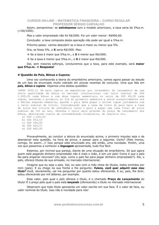 CURSOS ON-LINE – MATEMÁTICA FINANCEIRA – CURSO REGULAR
                    PROFESSOR SÉRGIO CARVALHO
      Assim, pensaremos: se estivéssemos com o modelo americano, a taxa seria de 5%a.m.
(=50/1000).
      Mas o valor emprestado não foi R$1000. Foi um valor menor: R$900,00.
      Conclusão: a taxa composta desta operação não pode ser igual a 5%a.m.
      Próximo passo: vamos descobrir se a taxa é maior ou menor que 5%.
      Ora, se fosse 5%, o X seria R$1000. Mas:
         Se a taxa é maior que 5%a.m., o X é menor que R$1000;
         Se a taxa é menor que 5%a.m., o X é maior que R$1000.
     Daí, sem maiores esforços, concluiremos que a taxa, para este exemplo, será maior
que 5%a.m.    Resposta!


# Questão de País, Bônus e Cupons:
       Uma vez conhecendo a teoria do empréstimo americano, vamos agora passar ao estudo
de um tipo de enunciado muito cobrado em provas recentes de concurso. Uma que fala em
país, bônus e cupons. Vejamos uma destas questões:
(AFRF 2002.2) Um país captou um empréstimo por intermédio do lançamento de uma
certa quantidade de bônus no mercado internacional com valor nominal de US$
1.000,00 cada bônus e com doze cupons semestrais no valor de US$ 60,00 cada
cupom, vencendo o primeiro ao fim do primeiro semestre e assim sucessivamente até
o décimo segundo semestre, quando o país deve pagar o último cupom juntamente com
o valor nominal do título. Considerando que a taxa de risco do país mais a taxa
de juros dos títulos de referência levou o país a pagar uma taxa final de juros
nominal de 14% ao ano, obtenha o valor mais próximo do preço de lançamento dos
bônus, abstraindo custos de intermediação financeira, de registro etc.
   a) US$ 1.000,00
   b) US$ 953,53
   c) US$ 930,00
   d) US$ 920,57
   e) US$ 860,00


      Provavelmente, ao concluir a leitura do enunciado acima, o primeiro impulso seja o de
abandonar esta questão, na hora da prova, e passar para a seguinte. Certo? (Pelo menos,
comigo, foi assim...)! Isso porque este enunciado era, até então, uma novidade. Porém, uma
vez que passemos a conhecer a linguagem apresentada, tudo fica fácil.
        Estamos, por incrível que pareça, diante de uma situação de empréstimo. Só que agora
quem está pegando dinheiro emprestado não é mais o João, e sim um país! Como é que o país
faz para angariar recursos? (Ou seja, como o país faz para pegar dinheiro emprestado?). Ele, o
país, oferece títulos de sua emissão, no mercado internacional.
        Imagine que eu seja o país. Daí, eu saio com a mão cheia de títulos, todos emitidos por
mim (país). E eu chego na sua frente e lhe pergunto: Fulano, você quer adquirir esse meu
título? Você, obviamente, vai me perguntar por quanto estou oferecendo. E eu, país, lhe direi:
estou oferecendo por mil dólares, por exemplo.
        Esse valor, pelo qual o país oferece o título, é o chamado Preço de Lançamento do
título! É o preço pelo qual o país está lançando (oferecendo) o título no mercado internacional.
       Observem que todo título apresenta um valor escrito em sua face. É o valor de face, ou
valor nominal do título. Isso não é novidade para nós!




                           www.pontodosconcursos.com.br                                       5
 