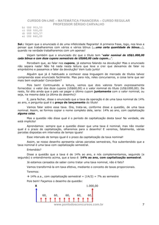 CURSOS ON-LINE – MATEMÁTICA FINANCEIRA – CURSO REGULAR
                     PROFESSOR SÉRGIO CARVALHO
   b)   US$   953,53
   c)   US$   930,00
   d)   US$   920,57
   e)   US$   860,00


Sol.: Vejam que o enunciado é de uma infelicidade flagrante! A primeira frase, logo, nos leva a
pensar que trabalharemos com vários e vários bônus (...uma certa quantidade de bônus...),
quando na verdade trabalharemos com um apenas!
      Vejam também que o enunciado diz que o título tem “valor nominal de US$1.000,00
cada bônus e com doze cupons semestrais de US$60,00 cada cupom...”.
      Percebam que, ao falar nos cupons, já estamos falando na devolução! Mas o enunciado
não separa nada! Não há nada nesta leitura que leve a crer que deixamos de falar no
empréstimo e passamos a falar da devolução! Vem tudo junto!
      Alguém que já é habituado a conhecer essa linguagem de mercado de títulos talvez
compreenda esse enunciado facilmente. Mas para nós, reles concurseiros, a coisa teria que ser
mais bem explicada! Concordam?
        Pois bem! Continuando a leitura, vemos que dois valores foram expressamente
fornecidos: o valor dos doze cupons (US$60,00) e o valor nominal do título (US$1000,00). De
resto, foi dito ainda que o país vai pagar o último cupom juntamente com o valor nominal, ou
seja, na mesma data (a última do desenho)!
      E, para fechar, disse o enunciado que a taxa da operação é de uma taxa nominal de 14%
ao ano, e pergunta qual é o preço de lançamento do título!
      Vamos falar sobre essa taxa. Ora, trata-se, conforme disse a questão, de uma taxa
nominal. Assim, se formos copiar o nome completo dela, seria: 14% ao ano, com capitalização
alguma coisa.
       Mas a questão não disse qual é o período de capitalização desta taxa! Na verdade, ele
está implícito!
       Aprendamos: sempre que a questão disser que uma taxa é nominal, mas não revelar
qual é o prazo de capitalização, olharemos para o desenho! E veremos, fatalmente, várias
parcelas dispostas em intervalos de tempo iguais!
        Esse intervalo de tempo igual é o prazo da capitalização da taxa nominal!
       Assim, se nosso desenho apresenta várias parcelas semestrais, fica subentendido que a
taxa nominal é uma taxa com capitalização semestral.
        Entendido?
      Disse a questão que a taxa é de 14% ao ano, e nós complementamos, seguindo (e
segundo) o entendimento acima, que a taxa é: 14% ao ano, com capitalização semestral.
        Já estamos cansados de saber como tratar uma taxa nominal, não é fato?
        Vamos transformá-la em taxa efetiva, mediante o conceito de taxas proporcionais.
        Teremos:
          14% a.a., com capitalização semestral = (14/2) = 7% ao semestre
        Pois bem! Façamos o desenho da questão:
               X                                    1.000,00


                     60,    60,      60,     60,      60,


                            www.pontodosconcursos.com.br                                     7
 