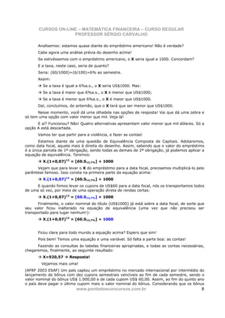 CURSOS ON-LINE – MATEMÁTICA FINANCEIRA – CURSO REGULAR
                    PROFESSOR SÉRGIO CARVALHO

      Analisemos: estamos quase diante do empréstimo americano! Não é verdade?
      Cabe agora uma análise prévia do desenho acima!
      Se estivéssemos com o empréstimo americano, o X seria igual a 1000. Concordam?
      E a taxa, neste caso, seria de quanto?
      Seria: (60/1000)=(6/100)=6% ao semestre.
      Assim:
         Se a taxa é igual a 6%a.s., o X seria US$1000. Mas:
         Se a taxa é maior que 6%a.s., o X é menor que US$1000;
         Se a taxa é menor que 6%a.s., o X é maior que US$1000.
      Daí, concluímos, de antemão, que o X terá que ser menor que US$1000.
      Nesse momento, você dá uma olhadela nas opções de resposta! Vai que dá uma zebra e
só tem uma opção com valor menor que mil. Veja lá!
      E aí? Funcionou? Não! Quatro alternativas apresentam valor menor que mil dólares. Só a
opção A está descartada.
      Vamos ter que partir para a violência, e fazer as contas!
       Estamos diante de uma questão de Equivalência Composta de Capitais. Adotaremos,
como data focal, aquela mais à direita do desenho. Assim, sabendo que o valor do empréstimo
é a única parcela de 1ª obrigação, sendo todas as demais de 2ª obrigação, já podemos aplicar a
equação de equivalência. Teremos:
         X.(1+0,07)12 = [60.S12,7%] + 1000
      Vejam que para levar o X do empréstimo para a data focal, precisamos multiplicá-lo pelo
parêntese famoso. Isso consta na primeira parte da equação acima:
         X.(1+0,07)12 = [60.S12,7%] + 1000
      E quando fomos levar os cupons de US$60 para a data focal, nós os transportamos todos
de uma só vez, por meio de uma operação direta de rendas certas:
         X.(1+0,07)12 = [60.S12,7%] + 1000
       Finalmente, o valor nominal do título (US$1000) já está sobre a data focal, de sorte que
seu valor ficou inalterado na equação de equivalência (uma vez que não precisou ser
transportado para lugar nenhum!):
         X.(1+0,07)12 = [60.S12,7%] + 1000


      Ficou clara para todo mundo a equação acima? Espero que sim!
      Pois bem! Temos uma equação e uma variável. Só falta a parte boa: as contas!
      Fazendo as consultas às tabelas financeiras apropriadas, e todas as contas necessárias,
chegaremos, finalmente, ao seguinte resultado:
         X=920,57      Resposta!
        Vejamos mais uma!
(AFRF 2003 ESAF) Um país captou um empréstimo no mercado internacional por intermédio do
lançamento de bônus com dez cupons semestrais vencíveis ao fim de cada semestre, sendo o
valor nominal do bônus US$ 1.000,00 e de cada cupom US$ 60,00. Assim, ao fim do quinto ano
o país deve pagar o último cupom mais o valor nominal do bônus. Considerando que os bônus
                           www.pontodosconcursos.com.br                                      8
 