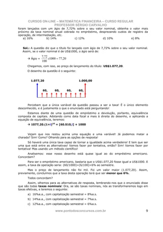 CURSOS ON-LINE – MATEMÁTICA FINANCEIRA – CURSO REGULAR
                    PROFESSOR SÉRGIO CARVALHO
foram lançados com um ágio de 7,72% sobre o seu valor nominal, obtenha o valor mais
próximo da taxa nominal anual cobrada no empréstimo, desprezando custos de registro da
operação, de intermediação, etc.
    a) 16%          b) 14%           c) 12%            d) 10%             e) 8%


   Sol.: A questão diz que o título foi lançado com ágio de 7,72% sobre o seu valor nominal.
   Assim, se o valor nominal é de US$1000, o ágio será de:
                  7,72
         Ágio =        x1000 = 77,20
                  100
      Chegamos, com isso, ao preço de lançamento do título: US$1.077,20.
      O desenho da questão é o seguinte:


         1.077,20                            1.000,00


                  60,      60,         60,   60,




      Percebam que a única variável da questão passou a ser a taxa! É o único elemento
desconhecido, e é justamente o que o enunciado está perguntando!
      Estamos diante de uma questão de empréstimo e devolução, portanto, equivalência
composta de capitais. Adotando como data focal a mais à direita do desenho, e aplicando a
equação de equivalência, teremos:
         1077,20.(1+i)10 = [60.S10,i] + 1000


      Vejam que nos restou acima uma equação e uma variável! Já podemos matar a
charada? Sim! Como? Olhando para as opções de resposta!
        Só haverá uma única taxa capaz de tornar a igualdade acima verdadeira! E tem que ser
uma que está entre as alternativas! Vamos fazer por tentativa, então? Sim! Vamos fazer por
tentativa! Mas usando um método científico!
      Analisemos: esse nosso desenho está quase igual ao do empréstimo americano.
Concordam?
       Para ser o empréstimo americano, bastaria que o US$1.077,20 fosse igual a US$1000. E
assim, a taxa da operação seria: (60/1000)=(6/100)=6% ao semestre.
      Mas o preço de lançamento não foi mil. Foi um valor maior (1.077,20). Assim,
previamente, concluímos que a taxa desta operação terá que ser menor que 6%.
      Todos concordam?
       Assim, olhemos para as alternativas de resposta, lembrando-nos que o enunciado disse
que são todas taxas nominais! Ora, se são taxas nominais, nós as transformaremos logo em
taxas efetivas, e teremos o seguinte:
      a) 16%a.a., com capitalização semestral = 8%a.s.
      b) 14%a.a., com capitalização semestral = 7%a.s.
      c) 12%a.a., com capitalização semestral = 6%a.s.

                            www.pontodosconcursos.com.br                                  9
 