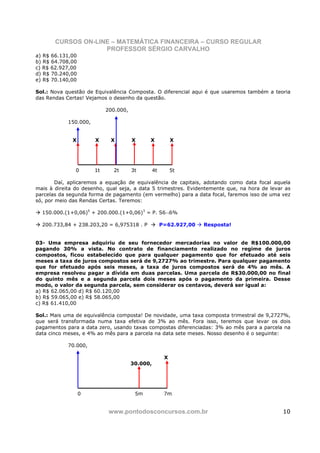 CURSOS ON-LINE – MATEMÁTICA FINANCEIRA – CURSO REGULAR
                    PROFESSOR SÉRGIO CARVALHO
a) R$ 66.131,00
b) R$ 64.708,00
c) R$ 62.927,00
d) R$ 70.240,00
e) R$ 70.140,00

Sol.: Nova questão de Equivalência Composta. O diferencial aqui é que usaremos também a teoria
das Rendas Certas! Vejamos o desenho da questão.

                            200.000,

            150.000,


              X        X     X         X     X             X




               0       1t     2t       3t        4t        5t

        Daí, aplicaremos a equação de equivalência de capitais, adotando como data focal aquela
mais à direita do desenho, qual seja, a data 5 trimestres. Evidentemente que, na hora de levar as
parcelas da segunda forma de pagamento (em vermelho) para a data focal, faremos isso de uma vez
só, por meio das Rendas Certas. Teremos:

  150.000.(1+0,06)5 + 200.000.(1+0,06)3 = P. S6¬6%

  200.733,84 + 238.203,20 = 6,975318 . P              P=62.927,00   Resposta!


03- Uma empresa adquiriu de seu fornecedor mercadorias no valor de R$100.000,00
pagando 30% a vista. No contrato de financiamento realizado no regime de juros
compostos, ficou estabelecido que para qualquer pagamento que for efetuado até seis
meses a taxa de juros compostos será de 9,2727% ao trimestre. Para qualquer pagamento
que for efetuado após seis meses, a taxa de juros compostos será de 4% ao mês. A
empresa resolveu pagar a dívida em duas parcelas. Uma parcela de R$30.000,00 no final
do quinto mês e a segunda parcela dois meses após o pagamento da primeira. Desse
modo, o valor da segunda parcela, sem considerar os centavos, deverá ser igual a:
a) R$ 62.065,00 d) R$ 60.120,00
b) R$ 59.065,00 e) R$ 58.065,00
c) R$ 61.410,00

Sol.: Mais uma de equivalência composta! De novidade, uma taxa composta trimestral de 9,2727%,
que será transformada numa taxa efetiva de 3% ao mês. Fora isso, teremos que levar os dois
pagamentos para a data zero, usando taxas compostas diferenciadas: 3% ao mês para a parcela na
data cinco meses, e 4% ao mês para a parcela na data sete meses. Nosso desenho é o seguinte:

            70.000,

                                                       X
                                       30.000,




                  0                     5m             7m


                             www.pontodosconcursos.com.br                                     10
 