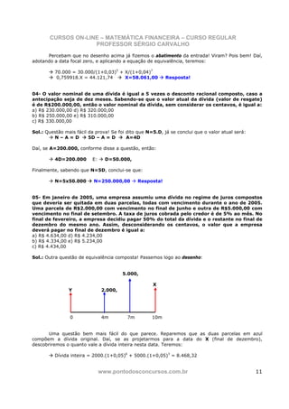 CURSOS ON-LINE – MATEMÁTICA FINANCEIRA – CURSO REGULAR
                    PROFESSOR SÉRGIO CARVALHO
      Percebam que no desenho acima já fizemos o abatimento da entrada! Viram? Pois bem! Daí,
adotando a data focal zero, e aplicando a equação de equivalência, teremos:

          70.000 = 30.000/(1+0,03)5 + X/(1+0,04)7
           0,759918.X = 44.121,74     X=58.061,00          Resposta!


04- O valor nominal de uma dívida é igual a 5 vezes o desconto racional composto, caso a
antecipação seja de dez meses. Sabendo-se que o valor atual da dívida (valor de resgate)
é de R$200.000,00, então o valor nominal da dívida, sem considerar os centavos, é igual a:
a) R$ 230.000,00 d) R$ 320.000,00
b) R$ 250.000,00 e) R$ 310.000,00
c) R$ 330.000,00

Sol.: Questão mais fácil da prova! Se foi dito que N=5.D, já se conclui que o valor atual será:
         N–A=D           5D – A = D       A=4D

Daí, se A=200.000, conforme disse a questão, então:

          4D=200.000      E:     D=50.000,

Finalmente, sabendo que N=5D, conclui-se que:

          N=5x50.000       N=250.000,00        Resposta!


05- Em janeiro de 2005, uma empresa assumiu uma dívida no regime de juros compostos
que deveria ser quitada em duas parcelas, todas com vencimento durante o ano de 2005.
Uma parcela de R$2.000,00 com vencimento no final de junho e outra de R$5.000,00 com
vencimento no final de setembro. A taxa de juros cobrada pelo credor é de 5% ao mês. No
final de fevereiro, a empresa decidiu pagar 50% do total da dívida e o restante no final de
dezembro do mesmo ano. Assim, desconsiderando os centavos, o valor que a empresa
deverá pagar no final de dezembro é igual a:
a) R$ 4.634,00 d) R$ 4.234,00
b) R$ 4.334,00 e) R$ 5.234,00
c) R$ 4.434,00

Sol.: Outra questão de equivalência composta! Passemos logo ao desenho:


                                        5.000,

                                                     X
                Y              2.000,




                0               4m        7m         10m


       Uma questão bem mais fácil do que parece. Reparemos que as duas parcelas em azul
compõem a dívida original. Daí, se as projetarmos para a data do X (final de dezembro),
descobriremos o quanto vale a dívida inteira nesta data. Teremos:

          Dívida inteira = 2000.(1+0,05)6 + 5000.(1+0,05)3 = 8.468,32


                               www.pontodosconcursos.com.br                                       11
 