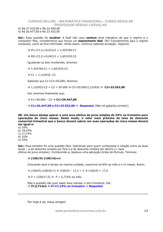 CURSOS ON-LINE – MATEMÁTICA FINANCEIRA – CURSO REGULAR
                    PROFESSOR SÉRGIO CARVALHO
d) R$ 27.510,00 e R$ 22.490,00
e) R$ 26.477,00 e R$ 23.552,00

Sol.: Essa questão foi anulável. A Esaf não usou nenhum sinal indicativo de que o regime é o
composto! Mas, consideremos que houve um esquecimento fatal. Ok? Consideremos aqui o regime
composto, como se fora informado. Ainda assim, continua cabendo anulação. Vejamos:

         M1=C1.(1+0,03)12 = 1,425760.C1

         M2=C2.(1+0,04)12 = 1,601032.C2

      Igualando os dois montantes, teremos:

         1,425760.C1 = 1,601032.C2

         C1 = 1,122932. C2

      Sabendo que C1+C2=50.000, faremos:

         1,122932.C2 + C2 = 50.000       C2=50.000/2,122932       C2=23.552,00

      Daí, teremos finalmente que:

         C1=50.000 – C2       C1=26.447,00

         C1=26.447,00 e C2=23.552,00           Resposta! (Não há gabarito correto!)


08- Um banco deseja operar a uma taxa efetiva de juros simples de 24% ao trimestre para
operações de cinco meses. Deste modo, o valor mais próximo da taxa de desconto
comercial trimestral que o banco deverá cobrar em suas operações de cinco meses deverá
ser igual a:
a) 19%
b) 18,24%
c) 17,14%
d) 22%
e) 24%

Sol.: Essa também foi uma questão fácil. Sobretudo para quem conhecesse a relação entre as duas
taxas – a de desconto simples por fora e a de desconto simples por dentro (= taxa
efetiva de juros simples). Conhecendo-a, bastava uma aplicação direta da fórmula. Teremos:

         (100/if)-(100/id)=n

      Colocando taxa e tempo na mesma unidade, usaremos id=8% ao mês e n=5 meses. Assim:

         (100/if)-(100/8)=5     (100/if) – 12,5 = 5   (100/if) = 17,5

         if = (100/17,5)      if = 5,714% ao mês.

      Mas a questão não quer saber taxa mensal, e sim trimestral. Daí:
        if=5,714x3     if=17,14% ao trimestre       Resposta!




      Por hoje é só, meus amigos!


                           www.pontodosconcursos.com.br                                     13
 