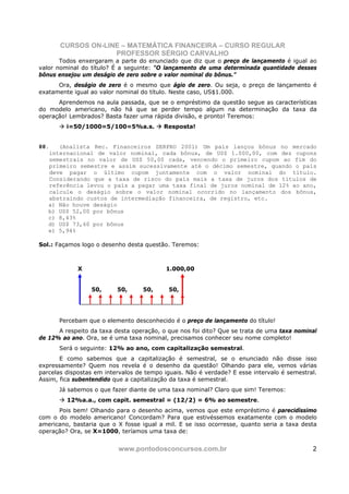 CURSOS ON-LINE – MATEMÁTICA FINANCEIRA – CURSO REGULAR
                    PROFESSOR SÉRGIO CARVALHO
       Todos enxergaram a parte do enunciado que diz que o preço de lançamento é igual ao
valor nominal do título? É a seguinte: “O lançamento de uma determinada quantidade desses
bônus ensejou um deságio de zero sobre o valor nominal do bônus.”
      Ora, deságio de zero é o mesmo que ágio de zero. Ou seja, o preço de lançamento é
exatamente igual ao valor nominal do título. Neste caso, US$1.000.
      Aprendemos na aula passada, que se o empréstimo da questão segue as características
do modelo americano, não há que se perder tempo algum na determinação da taxa da
operação! Lembrados? Basta fazer uma rápida divisão, e pronto! Teremos:
         i=50/1000=5/100=5%a.s.           Resposta!


88.   (Analista Rec. Financeiros SERPRO 2001) Um país lançou bônus no mercado
   internacional de valor nominal, cada bônus, de US$ 1.000,00, com dez cupons
   semestrais no valor de US$ 50,00 cada, vencendo o primeiro cupom ao fim do
   primeiro semestre e assim sucessivamente até o décimo semestre, quando o país
   deve pagar o último cupom juntamente com o valor nominal do título.
   Considerando que a taxa de risco do país mais a taxa de juros dos títulos de
   referência levou o país a pagar uma taxa final de juros nominal de 12% ao ano,
   calcule o deságio sobre o valor nominal ocorrido no lançamento dos bônus,
   abstraindo custos de intermediação financeira, de registro, etc.
   a) Não houve deságio
   b) US$ 52,00 por bônus
   c) 8,43%
   d) US$ 73,60 por bônus
   e) 5,94%

Sol.: Façamos logo o desenho desta questão. Teremos:



             X                             1.000,00


                 50,      50,      50,     50,




      Percebam que o elemento desconhecido é o preço de lançamento do título!
      A respeito da taxa desta operação, o que nos foi dito? Que se trata de uma taxa nominal
de 12% ao ano. Ora, se é uma taxa nominal, precisamos conhecer seu nome completo!
      Será o seguinte: 12% ao ano, com capitalização semestral.
       E como sabemos que a capitalização é semestral, se o enunciado não disse isso
expressamente? Quem nos revela é o desenho da questão! Olhando para ele, vemos várias
parcelas dispostas em intervalos de tempo iguais. Não é verdade? E esse intervalo é semestral.
Assim, fica subentendido que a capitalização da taxa é semestral.
      Já sabemos o que fazer diante de uma taxa nominal? Claro que sim! Teremos:
         12%a.a., com capit. semestral = (12/2) = 6% ao semestre.
      Pois bem! Olhando para o desenho acima, vemos que este empréstimo é parecidíssimo
com o do modelo americano! Concordam? Para que estivéssemos exatamente com o modelo
americano, bastaria que o X fosse igual a mil. E se isso ocorresse, quanto seria a taxa desta
operação? Ora, se X=1000, teríamos uma taxa de:


                          www.pontodosconcursos.com.br                                      2
 