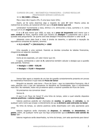 CURSOS ON-LINE – MATEMÁTICA FINANCEIRA – CURSO REGULAR
                     PROFESSOR SÉRGIO CARVALHO
          i = 50/1000 = 5%a.s.
        Mas a taxa não é igual a 5%. É uma taxa maior (6%).
        Assim, já há como dizermos algo a respeito do valor X? Sim! Mesmo antes de
realizarmos as contas, já é possível afirmar que o X será menor que mil.
      Lembrados? Aumentando a taxa, diminui o X; diminuindo a taxa, aumenta o X. (Uma
vez que o X é um resgate anterior).
       E se o X será menor que 1000, ou seja, se o preço de lançamento será menor que o
valor nominal do título, significa então que haverá um deságio! É justamente isso o que a
questão está perguntando: de quanto será este deságio? Precisamos descobrir o valor do X.
       Adotando como data focal a mais à direita do desenho, e aplicando a equação da
equivalência composta de capitais, teremos:
          X.(1+0,06)10 = [50.S10,6%] + 1000


      Uma equação e uma variável. Fazendo as devidas consultas às tabelas financeiras,
chegaremos ao seguinte resultado:
          X=926,40
        Como já era esperado, um valor menor que mil.
       E agora, conhecendo o valor de X, saberemos também calcular o deságio que a questão
está pedindo. Faremos:
          Deságio = 1000 – 926,40
          Deságio = 73,60      Resposta!




      Vamos falar agora a respeito de um tipo de questão constantemente presente em provas
de matemática financeira! A que trata de Fluxo de Caixa!
       Ninguém se assuste: este tema – Fluxo de Caixa – aqui na matemática financeira, não é
nada parecido com o que ele representa na disciplina de Contabilidade. Aqui é infinitamente
mais fácil. Na realidade, todos nós já estamos aptos a resolver questões de Fluxo de Caixa.
        Só precisamos nos convencer disso!
        Vamos lá.
      O que é um Fluxo de Caixa? É uma linha do tempo, sobre a qual estarão dispostos
valores positivos e valores negativos.
      Valores positivos poderão ser chamados de receitas, de ganhos, de entradas, ou de
qualquer outro nome que enseje o entendimento de que o dinheiro está entrando no bolso!
        Na linha do tempo, os valores positivos serão desenhados com seta apontando para
cima!
       Valores negativos serão chamados de despesas, de retiradas, de desembolsos, de
gastos, enfim, de qualquer nome que nos faça compreender que o dinheiro está saindo do
bolso! Ok?
        Valores negativos serão desenhados, na linha do tempo, com seta apontando para baixo!




                           www.pontodosconcursos.com.br                                    3
 