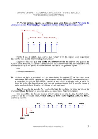 CURSOS ON-LINE – MATEMÁTICA FINANCEIRA – CURSO REGULAR
                    PROFESSOR SÉRGIO CARVALHO



     4º) Várias parcelas iguais e periódicas, para uma data anterior? Por meio de
uma operação de Amortização, e resgate um período antes da primeira parcela!


             T




                    P      P      P      P       P      P




      Pronto! É esse o trabalho que teremos que realizar, a fim de projetar todas as parcelas
do desenho para a data determinada pelo enunciado!
       É oportuno ressaltar que não existe uma maneira única de resolver uma questão de
fluxo de caixa. Em geral, há várias e várias soluções possíveis! Obviamente, será nosso trabalho
escolher aquela que nos pareça mais conveniente. Leia-se: a solução mais rápida!
      Ok?
      Façamos um exemplo:


91. Um fluxo de caixa é composto por um desembolso de R$4.000,00 na data zero, uma
    despesa de R$3.000,00 na data um mês, uma retirada de R$2.000,00 na data dois meses,
    e mais doze receitas de R$1.000,00, mensais e sucessivas, a primeira delas a partir do
    início do sexto mês. Considerando uma taxa de juros compostos de 2% ao mês, calcule o
    valor atual deste fluxo de caixa no início do primeiro período:

       Sol.: O assunto da questão foi reconhecido logo de imediato, no início da leitura do
enunciado! Fluxo de Caixa! Já sabemos, pois, que estamos no Regime Composto!
      E se a questão é de fluxo de caixa, a primeira coisa a ser feita é o seu desenho! Assim,
lembrando-se da convenção valor positivo, seta para cima e valor negativo, seta para baixo,
teremos o seguinte:


                               1000,         1000,          1000,    1000,         1000,




                        2000
                 3000
            4000




                           www.pontodosconcursos.com.br                                       5
 