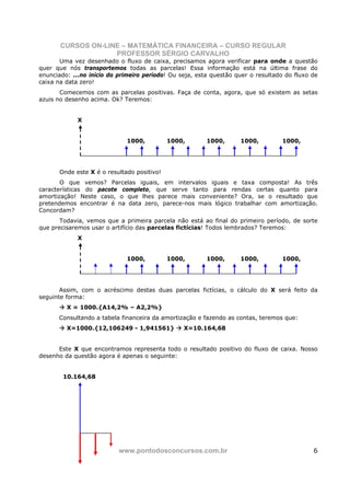 CURSOS ON-LINE – MATEMÁTICA FINANCEIRA – CURSO REGULAR
                    PROFESSOR SÉRGIO CARVALHO
       Uma vez desenhado o fluxo de caixa, precisamos agora verificar para onde a questão
quer que nós transportemos todas as parcelas! Essa informação está na última frase do
enunciado: ...no início do primeiro período! Ou seja, esta questão quer o resultado do fluxo de
caixa na data zero!
       Comecemos com as parcelas positivas. Faça de conta, agora, que só existem as setas
azuis no desenho acima. Ok? Teremos:


             X


                              1000,          1000,       1000,      1000,         1000,




       Onde este X é o resultado positivo!
       O que vemos? Parcelas iguais, em intervalos iguais e taxa composta! As três
características do pacote completo, que serve tanto para rendas certas quanto para
amortização! Neste caso, o que lhes parece mais conveniente? Ora, se o resultado que
pretendemos encontrar é na data zero, parece-nos mais lógico trabalhar com amortização.
Concordam?
       Todavia, vemos que a primeira parcela não está ao final do primeiro período, de sorte
que precisaremos usar o artifício das parcelas fictícias! Todos lembrados? Teremos:
             X


                              1000,          1000,       1000,      1000,         1000,




       Assim, com o acréscimo destas duas parcelas fictícias, o cálculo do X será feito da
seguinte forma:
         X = 1000.{A14,2% – A2,2%}
      Consultando a tabela financeira da amortização e fazendo as contas, teremos que:
         X=1000.{12,106249 - 1,941561}           X=10.164,68


      Este X que encontramos representa todo o resultado positivo do fluxo de caixa. Nosso
desenho da questão agora é apenas o seguinte:


        10.164,68




                           www.pontodosconcursos.com.br                                      6
 