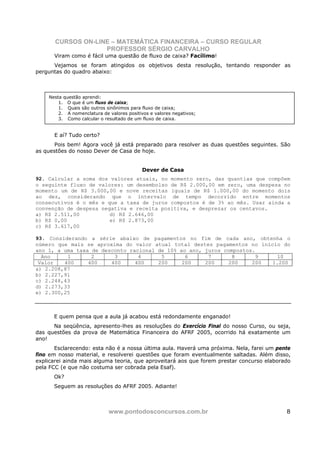 CURSOS ON-LINE – MATEMÁTICA FINANCEIRA – CURSO REGULAR
                    PROFESSOR SÉRGIO CARVALHO
      Viram como é fácil uma questão de fluxo de caixa? Facílimo!
      Vejamos se foram atingidos os objetivos desta resolução, tentando responder as
perguntas do quadro abaixo:



    Nesta questão aprendi:
        1. O que é um fluxo de caixa;
        1. Quais são outros sinônimos para fluxo de caixa;
        2. A nomenclatura de valores positivos e valores negativos;
        3. Como calcular o resultado de um fluxo de caixa.


      E aí? Tudo certo?
       Pois bem! Agora você já está preparado para resolver as duas questões seguintes. São
as questões do nosso Dever de Casa de hoje.


                                            Dever de Casa
92. Calcular a soma dos valores atuais, no momento zero, das quantias que compõem
o seguinte fluxo de valores: um desembolso de R$ 2.000,00 em zero, uma despesa no
momento um de R$ 3.000,00 e nove receitas iguais de R$ 1.000,00 do momento dois
ao dez, considerando que o intervalo de tempo decorrido entre momentos
consecutivos é o mês e que a taxa de juros compostos é de 3% ao mês. Usar ainda a
convenção de despesa negativa e receita positiva, e desprezar os centavos.
a) R$ 2.511,00          d) R$ 2.646,00
b) R$ 0,00              e) R$ 2.873,00
c) R$ 3.617,00

93. Considerando a série abaixo de pagamentos no fim de cada ano, obtenha o
número que mais se aproxima do valor atual total destes pagamentos no início do
ano 1, a uma taxa de desconto racional de 10% ao ano, juros compostos.
  Ano     1       2      3       4      5       6      7       8      9    10
 Valor   400     400    400     400    200     200    200     200    200 1.200
a) 2.208,87
b) 2.227,91
c) 2.248,43
d) 2.273,33
e) 2.300,25



      E quem pensa que a aula já acabou está redondamente enganado!
      Na seqüência, apresento-lhes as resoluções do Exercício Final do nosso Curso, ou seja,
das questões da prova de Matemática Financeira do AFRF 2005, ocorrido há exatamente um
ano!
       Esclarecendo: esta não é a nossa última aula. Haverá uma próxima. Nela, farei um pente
fino em nosso material, e resolverei questões que foram eventualmente saltadas. Além disso,
explicarei ainda mais alguma teoria, que aproveitará aos que forem prestar concurso elaborado
pela FCC (e que não costuma ser cobrada pela Esaf).
      Ok?
      Seguem as resoluções do AFRF 2005. Adiante!



                             www.pontodosconcursos.com.br                                  8
 