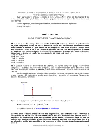 CURSOS ON-LINE – MATEMÁTICA FINANCEIRA – CURSO REGULAR
                    PROFESSOR SÉRGIO CARVALHO
       Quero aproveitar o ensejo, e desejar a todos um Ano Novo cheio só de alegrias! E de
muitas e muitas realizações! E que uma delas seja justamente a sua aprovação no concurso dos
seus sonhos!
       Sonhar é preciso, meus amigos! Batalhar pelos sonhos também é preciso!
       Vamos em frente.



                                       EXERCÍCIO FINAL

                       PROVA DE MATEMÁTICA FINANCEIRA DO AFRF/2005


01- Ana quer vender um apartamento por R$400.000,00 a vista ou financiado pelo sistema
de juros compostos a taxa de 5% ao semestre. Paulo está interessado em comprar esse
apartamento e propõe à Ana pagar os R$400.000,00 em duas parcelas iguais, com
vencimentos a contar a partir da compra. A primeira parcela com vencimento em 6 meses
e a segunda com vencimento em 18 meses. Se Ana aceitar a proposta de Paulo, então, sem
considerar os centavos, o valor de cada uma das parcelas será igual a:
a) R$ 220.237,00
b) R$ 230.237,00
c) R$ 242.720,00
d) R$ 275.412,00
e) R$ 298.654,00

Sol.: Questão clássica de Equivalência de Capitais, no regime composto. (Logo, Equivalência
Composta). E quando a equivalência é composta, tudo fica bem mais fácil. Basta adotarmos como
data focal aquela mais à direita do desenho, e aplicarmos diretamente a equação de equivalências de
capitais.
        Atentemos apenas para o fato que a taxa composta fornecida é semestral. Daí, trataremos os
prazos 6 meses e 18 meses como sendo, respectivamente, 1 semestre e 3 semestres. Passemos ao
desenho da questão. Teremos:


            400.000,


                          X                       X




                0         1s                      3s

Aplicando a equação de equivalência, com data focal em 3 semestres, teremos:

         400.000.(1+0,05)3 = X.(1+0,05)2 + X

         2,1025.X=463.050      X=220.237,00       Resposta!


02- Uma casa pode ser financiada em dois pagamentos. Uma entrada de R$150.000,00 e
uma parcela de R$200.000,00 seis meses após a entrada. Um comprador propõe mudar o
esquema de pagamentos para seis parcelas iguais, sendo a primeira paga no ato da
compra e as demais vencíveis a cada trimestre. Sabendo-se que a taxa contratada é de 6%
ao trimestre, então, sem considerar os centavos, o valor de cada uma das parcelas será
igual a:
                            www.pontodosconcursos.com.br                                         9
 