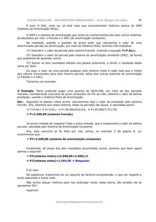 CURSO REGULAR – MATEMÁTICA FINANCEIRA – Prof. Sérgio Carvalho                        11

       É isso! O SAC, creio eu, já está mais que compreendido! Falemos acerca do SAM
(Sistema de Amortização Misto).

       O SAM é o sistema de amortização que reúne os conhecimentos dos dois outros sistemas
já estudados por nós: o francês e o SAC (de amortização constante).
      Na realidade, quando a questão da prova pedir que calculemos o valor de uma
determinada parcela da amortização, por meio do Sistema Misto, teremos três trabalhos:
      1º) Descobrir o valor da parcela pelo sistema francês. (Usando a equação T=P.An,i).
      2º) Descobrir o valor da parcela pelo sistema de amortização constante (SAC), da forma
que acabamos de aprender acima.
      3º) Somar os dois resultados obtidos nos passos anteriores, e dividir o resultado desta
soma por dois!
       Ou seja, o valor de uma parcela qualquer pelo sistema misto é nada mais que a média
dos valores encontrados para esta mesma parcela, pelos dois outros sistemas de amortização
(o francês e o SAC).
      Tomemos um exemplo.


# Exemplo: Maria pretende pagar uma quantia de R$20.000, por meio de dez parcelas
mensais. Considerando uma taxa de juros compostos de 5% ao mês, obtenha o valor da sétima
prestação, usando o Sistema Misto de Amortização.
Sol.: Seguindo os passos vistos acima, calcularemos logo o valor da prestação pelo sistema
francês. Ora, sabemos que neste sistema, todas as parcelas são iguais, e calculadas assim:
         T=P.An,i   P=T/An,i     P=20.000/A10,5%       P=20.000/7,721735
         P=2.590,09 (sistema francês)


       Já temos metade da resposta! Falta a outra metade, que é exatamente o valor da sétima
parcela, calculada pelo Sistema de Amortização Constante.
      Ora, este exercício já foi feito por nós, acima, no exemplo 2 da página 8. Lá,
encontramos que:
         P7=2.400,00 (sistema de amortização constante)


      Finalmente, de posse dos dois resultados encontrados acima, teremos que fazer agora
apenas o seguinte:
         P7(sistema misto)=(2.590,09+2.400)/2
         P7(sistema misto)=2.495,00        Resposta!


      É só isso!
       Na seqüência, trataremos de um assunto de facílima compreensão: o que diz respeito a
taxas aparentes e taxas reais.
      Não temos sequer motivos para nos prolongar muito nesta teoria, tão simples ela se
apresenta! Ok?
      Vejamos!



                            www.pontodosconcursos.com.br
 