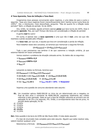 CURSO REGULAR – MATEMÁTICA FINANCEIRA – Prof. Sérgio Carvalho                       12

# Taxa Aparente, Taxa de Inflação e Taxa Real:

       Imaginemos duas pessoas conversando sobre negócios, e uma delas diz para a outra o
seguinte: “esse ano meus negócios foram maravilhosamente bem! Ganhei lucros numa faixa de
230%!” Daí, o interlocutor, meio desconfiado, pergunta: “Mas de quanto foi a inflação neste
período?” Bem, a inflação do período foi de 200%.
      Ora, então, na verdade, aquele primeiro apenas pensa que teve lucros de 230%. Esse é
um ganho aparente. Mas, por quê? Porque não levou em consideração a inflação do período!
      O ganho real foi outro!
      Em suma, é apenas isso: a taxa aparente é uma que não é real, uma vez que não
expressa a perda causada pela inflação!
      E a taxa real, por sua vez, é aquela que leva em consideração a perda da inflação.
      Para trabalhar esses dois conceitos, só teremos que memorizar a seguinte fórmula:
                          (1+IAPARENTE) = (1+IREAL).(1+IINFLAÇÃO)
      Tudo o que precisamos nos lembrar é de que usaremos a notação unitária, já que
estamos falando em taxas compostas!
      Vamos resolver o problema da situação colocada acima. Os dados são os seguintes:
         IAPARENTE=230%=2,3
         IINFLAÇÃO=200%=2,0
         IREAL=?


      Lançando os dados na fórmula, teremos que:
      (1+IAPARENTE) = (1+IREAL).(1+IINFLAÇÃO)
         (1+2,3) = (1+ IREAL).(1+2,0)        (1+IREAL)=(3,3/3,0)
         (1+IREAL)=(3,3/3,0)         (1+IREAL)=1,10
         Daí: IREAL=1,10-1           IREAL=0,10 = 10%      Resposta!


      Vejamos uma questão de concurso abordando este assunto:


   01. Um investidor aplicou R$80.000,00 no início de um determinado ano e resgatou no
       final de dois anos o montante de R$98.280,00, esgotando totalmente seu crédito
       referente a esta operação. Sabe-se que a taxa de inflação referente ao primeiro ano de
       aplicação foi de 5% e ao segundo, 4%. Então, a correspondente taxa real de juros, no
       período desta aplicação, foi de:
   a) 13,85%
   b) 13,65%
   c) 12,85%
   d) 12,5%
   e) 11,25%


Sol.: Esta questão é da lavra do ICMS de São Paulo-2006. E trata deste assunto!
      É o tipo de enunciado mais completo para este assunto. Alguém que saiba resolver esta,
saberá resolver qualquer uma!
      Retomemos a fórmula:      (1+IAPARENTE)=(1+IREAL).(1+IINFLAÇÃO)

                             www.pontodosconcursos.com.br
 