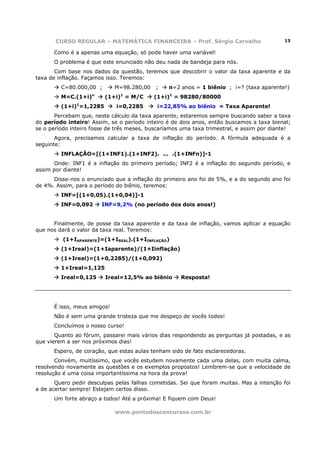 CURSO REGULAR – MATEMÁTICA FINANCEIRA – Prof. Sérgio Carvalho                       13

      Como é a apenas uma equação, só pode haver uma variável!
      O problema é que este enunciado não deu nada de bandeja para nós.
       Com base nos dados da questão, teremos que descobrir o valor da taxa aparente e da
taxa de inflação. Façamos isso. Teremos:
         C=80.000,00 ;       M=98.280,00    ;    n=2 anos = 1 biênio ; i=? (taxa aparente!)
                    n          1
         M=C.(1+i)       (1+i) = M/C       (1+i)1 = 98280/80000
         (1+i)1=1,2285       i=0,2285       i=22,85% ao biênio = Taxa Aparente!
       Percebam que, neste cálculo da taxa aparente, estaremos sempre buscando saber a taxa
do período inteiro! Assim, se o período inteiro é de dois anos, então buscamos a taxa bienal;
se o período inteiro fosse de três meses, buscaríamos uma taxa trimestral, e assim por diante!
       Agora, precisamos calcular a taxa de inflação do período. A fórmula adequada é a
seguinte:
         INFLAÇÃO=[(1+INF1).(1+INF2). ... .(1+INFn)]-1
      Onde: INF1 é a inflação do primeiro período; INF2 é a inflação do segundo período, e
assim por diante!
      Disse-nos o enunciado que a inflação do primeiro ano foi de 5%, e a do segundo ano foi
de 4%. Assim, para o período do biênio, teremos:
         INF=[(1+0,05).(1+0,04)]-1
         INF=0,092      INF=9,2% (no período dos dois anos!)


      Finalmente, de posse da taxa aparente e da taxa de inflação, vamos aplicar a equação
que nos dará o valor da taxa real. Teremos:
          (1+IAPARENTE)=(1+IREAL).(1+IINFLAÇÃO)
         (1+Ireal)=(1+Iaparente)/(1+Iinflação)
         (1+Ireal)=(1+0,2285)/(1+0,092)
         1+Ireal=1,125
         Ireal=0,125     Ireal=12,5% ao biênio       Resposta!




      É isso, meus amigos!
      Não é sem uma grande tristeza que me despeço de vocês todos!
      Concluímos o nosso curso!
       Quanto ao fórum, passarei mais vários dias respondendo as perguntas já postadas, e as
que vierem a ser nos próximos dias!
      Espero, de coração, que estas aulas tenham sido de fato esclarecedoras.
       Convém, muitíssimo, que vocês estudem novamente cada uma delas, com muita calma,
resolvendo novamente as questões e os exemplos propostos! Lembrem-se que a velocidade de
resolução é uma coisa importantíssima na hora da prova!
       Quero pedir desculpas pelas falhas cometidas. Sei que foram muitas. Mas a intenção foi
a de acertar sempre! Estejam certos disso.
      Um forte abraço a todos! Até a próxima! E fiquem com Deus!

                             www.pontodosconcursos.com.br
 