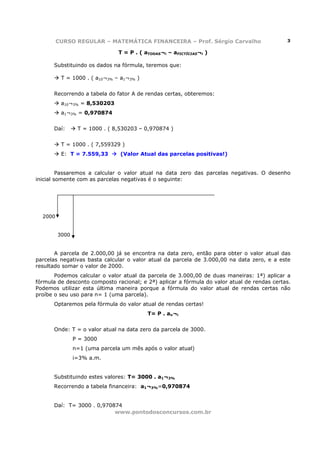 CURSO REGULAR – MATEMÁTICA FINANCEIRA – Prof. Sérgio Carvalho                       3

                                T = P . ( aTODAS¬i – aFICTÍCIAS¬i )

      Substituindo os dados na fórmula, teremos que:

          T = 1000 . ( a10¬3% – a1¬3% )


      Recorrendo a tabela do fator A de rendas certas, obteremos:
          a10¬3% = 8,530203
          a1¬3% = 0,970874


      Daí:       T = 1000 . ( 8,530203 – 0,970874 )


          T = 1000 . ( 7,559329 )
          E: T = 7.559,33       (Valor Atual das parcelas positivas!)


         Passaremos a calcular o valor atual na data zero das parcelas negativas. O desenho
inicial somente com as parcelas negativas é o seguinte:




  2000


         3000


       A parcela de 2.000,00 já se encontra na data zero, então para obter o valor atual das
parcelas negativas basta calcular o valor atual da parcela de 3.000,00 na data zero, e a este
resultado somar o valor de 2000.
       Podemos calcular o valor atual da parcela de 3.000,00 de duas maneiras: 1ª) aplicar a
fórmula de desconto composto racional; e 2ª) aplicar a fórmula do valor atual de rendas certas.
Podemos utilizar esta última maneira porque a fórmula do valor atual de rendas certas não
proíbe o seu uso para n= 1 (uma parcela).
      Optaremos pela fórmula do valor atual de rendas certas!
                                           T= P . an¬i


      Onde: T = o valor atual na data zero da parcela de 3000.
                P = 3000
                n=1 (uma parcela um mês após o valor atual)
                i=3% a.m.


      Substituindo estes valores: T= 3000 . a1¬3%
      Recorrendo a tabela financeira: a1¬3%=0,970874


      Daí: T= 3000 . 0,970874
                           www.pontodosconcursos.com.br
 