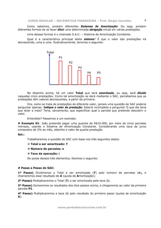 CURSO REGULAR – MATEMÁTICA FINANCEIRA – Prof. Sérgio Carvalho                       7

       Como sabemos, existem diferentes Sistemas de Amortização! Ou seja, existem
diferentes formas de se fazer diluir uma determinada obrigação inicial em várias prestações.
        Uma dessas formas é o chamado S.A.C. – Sistema de Amortização Constante.
       Qual é a característica principal deste sistema? É que o valor das prestações irá
decrescendo, uma a uma. Ilustrativamente, teremos o seguinte:


                     Total
                              P1
                                      P2
                                            P3
                                                   P4     P5




       No desenho acima, há um valor Total que será amortizado, ou seja, será diluído
naquelas cinco prestações. Como tal amortização se dará mediante o SAC, percebamos que as
prestações têm valores decrescentes, a partir da primeira.
       Ora, como se trata de prestações de diferente valor, jamais uma questão de SAC poderia
perguntar apenas: Indique o valor da prestação. Estaria incompleta a pergunta! O que ele teria
que dizer a mais? Teria, obviamente, que especificar qual a parcela que pretende descobrir o
valor.
        Entendido? Passemos a um exemplo.
# Exemplo 01: João pretende pagar uma quantia de R$10.000, por meio de cinco parcelas
mensais, usando o Sistema de Amortização Constante. Considerando uma taxa de juros
compostos de 3% ao mês, obtenha o valor da quarta prestação.
Sol.:
        Trabalharemos a questão de SAC com base nos três seguintes dados:
          Total a ser amortizado: T
          Número de parcelas: n
          Taxa da operação: i
        De posse desses três elementos, faremos o seguinte:


# Passo a Passo do SAC:
1º Passo) Dividiremos o Total a ser amortizado (T) pelo número de parcelas (n), e
chamaremos esse resultado de A (quota de Amortização);
2º Passo) Multiplicaremos o Total (T) a ser amortizado pela taxa (i).
3º Passo) Somaremos os resultados dos dois passos acima, e chegaremos ao valor da primeira
parcela P1.
4º Passo) Multiplicaremos a taxa (i) pelo resultado do primeiro passo (quota de amortização
A).



                             www.pontodosconcursos.com.br
 