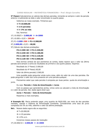 CURSO REGULAR – MATEMÁTICA FINANCEIRA – Prof. Sérgio Carvalho                     8

5º Passo) Calcularemos os valores das demais parcelas, tomando-se sempre o valor da parcela
anterior e subtraindo-se dela o valor encontrado no quarto passo.
         Voltemos ao nosso exemplo. Tínhamos que:
           T=10.000,00
           n=5 parcelas
           i= 3% ao mês
         Daí, faremos:
1º) 10.000/5 = 2.000,00         A=2000
2º) 10.000 x 0,03 = 300,00
3º) P1=2.000+300         P1=2.300,00
4º) 2.000,00 x 0,03 = 60,00
5º) Cálculo das demais prestações:
         P2=2.300–60       P2=2.240,00
         P3=2.240–60       P3=2.180,00
         P4=2.180–60       P4=2.120,00
         P5=2.120–60       P5=2.060,00
       Para termos certeza de que acertamos as contas, basta reparar que o valor da última
parcela será sempre a soma do resultados do primeiro e do quarto passos. Vejamos:
         Resultado do 1º Passo) 2.000,00
         Resultado do 4º Passo) 60,00
         Valor da última parcela) 2.060,00
      Uma questão pode perguntar ainda outra coisa, além do valor de uma das parcelas. Ela
pode perguntar o valor dos Juros presente em uma parcela qualquer.
         Precisamos saber que cada parcela é composta por duas partes: quota de amortização e
juros.
         Ou seja: Parcela = Cota de Amortização + Juros
       Com os passos que aprendemos acima, vimos como se calculam a Cota de Amortização
e o valor da parcela. Daí, basta agora dizer que:
         Juros = Parcela – Cota de Amortização
         Passemos a mais exemplos.


# Exemplo 02: Maria pretende pagar uma quantia de R$20.000, por meio de dez parcelas
mensais, usando o Sistema de Amortização Constante. Considerando uma taxa de juros
compostos de 5% ao mês, obtenha o valor da sétima prestação.
Sol.:    Nossos dados agora são os seguintes:
           T=20.000,00
           n=10 parcelas
           i=5% a.m.
         Iniciemos nossos passos de resolução:
1º) 20.000/10 = 2.000,00         A=2000

                               www.pontodosconcursos.com.br
 
