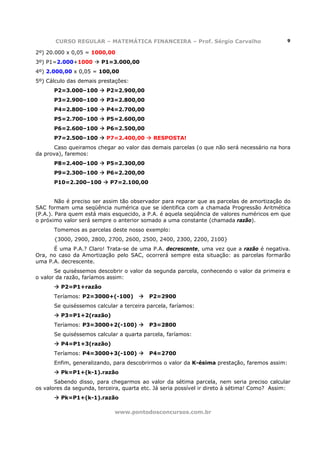 CURSO REGULAR – MATEMÁTICA FINANCEIRA – Prof. Sérgio Carvalho                         9

2º) 20.000 x 0,05 = 1000,00
3º) P1=2.000+1000       P1=3.000,00
4º) 2.000,00 x 0,05 = 100,00
5º) Cálculo das demais prestações:
      P2=3.000–100        P2=2.900,00
      P3=2.900–100        P3=2.800,00
      P4=2.800–100        P4=2.700,00
      P5=2.700–100        P5=2.600,00
      P6=2.600–100        P6=2.500,00
      P7=2.500–100        P7=2.400,00      RESPOSTA!
       Caso queiramos chegar ao valor das demais parcelas (o que não será necessário na hora
da prova), faremos:
      P8=2.400–100        P5=2.300,00
      P9=2.300–100        P6=2.200,00
      P10=2.200–100        P7=2.100,00


        Não é preciso ser assim tão observador para reparar que as parcelas de amortização do
SAC formam uma seqüência numérica que se identifica com a chamada Progressão Aritmética
(P.A.). Para quem está mais esquecido, a P.A. é aquela seqüência de valores numéricos em que
o próximo valor será sempre o anterior somado a uma constante (chamada razão).
      Tomemos as parcelas deste nosso exemplo:
      {3000, 2900, 2800, 2700, 2600, 2500, 2400, 2300, 2200, 2100}
      É uma P.A.? Claro! Trata-se de uma P.A. decrescente, uma vez que a razão é negativa.
Ora, no caso da Amortização pelo SAC, ocorrerá sempre esta situação: as parcelas formarão
uma P.A. decrescente.
       Se quiséssemos descobrir o valor da segunda parcela, conhecendo o valor da primeira e
o valor da razão, faríamos assim:
         P2=P1+razão
      Teríamos: P2=3000+(-100)            P2=2900
      Se quiséssemos calcular a terceira parcela, faríamos:
         P3=P1+2(razão)
      Teríamos: P3=3000+2(-100)           P3=2800
      Se quiséssemos calcular a quarta parcela, faríamos:
         P4=P1+3(razão)
      Teríamos: P4=3000+3(-100)           P4=2700
      Enfim, generalizando, para descobrirmos o valor da K-ésima prestação, faremos assim:
         Pk=P1+(k-1).razão
       Sabendo disso, para chegarmos ao valor da sétima parcela, nem seria preciso calcular
os valores da segunda, terceira, quarta etc. Já seria possível ir direto à sétima! Como? Assim:
         Pk=P1+(k-1).razão

                             www.pontodosconcursos.com.br
 