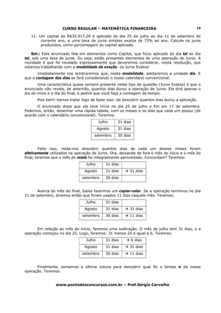CURSO REGULAR – MATEMÁTICA FINANCEIRA                                   10

   11. Um capital de R$35.917,28 é aplicado do dia 25 de julho ao dia 11 de setembro do
        corrente ano, a uma taxa de juros simples exatos de 73% ao ano. Calcule os juros
        produzidos, como porcentagem do capital aplicado.

    Sol.: Este enunciado fala em elementos como Capital, que ficou aplicado do dia tal ao dia
tal, sob uma taxa de juros. Ou seja, estão presentes elementos de uma operação de Juros. A
novidade é que foi revelado expressamente que deveremos considerar, nesta resolução, que
estamos trabalhando com a modalidade da exeção: os Juros Exatos!
       Imediatamente nos lembraremos que, nesta modalidade, adotaremos a unidade dia. E
que a contagem dos dias se fará considerando o nosso calendário convencional.
       Uma característica quase sempre presente neste tipo de questão (Juros Exatos) é que o
enunciado não revela, de antemão, quantos dias durou a operação de Juros. Ela dirá apenas o
dia do início e o dia do final, e pedirá que você faça a contagem do tempo.
      Pois bem! Vamos tratar logo de fazer isso: de descobrir quantos dias durou a aplicação.
      O enunciado disse que ela teve início no dia 25 de julho e fim em 11 de setembro.
Podemos, então, desenhar uma rápida tabela, com os meses e os dias que cada um possui (de
acordo com o calendário convencional). Teremos:
                                         Julho    31 dias
                                        Agosto    31 dias
                                     setembro     30 dias


         Feito isso, resta-nos descobrir quantos dias de cada um desses meses foram
efetivamente utilizados na operação de Juros. Ora, deixando de fora o mês do início e o mês do
final, teremos que o mês do miolo foi integralmente aproveitado. Concordam? Teremos:
                                Julho       31 dias
                                Agosto      31 dias     31 dias
                              setembro      30 dias


       Acerca do mês do final, basta fazermos um copiar-colar. Se a operação terminou no dia
11 de setembro, diremos então que foram usados 11 dias naquele mês. Teremos:
                                Julho       31 dias
                                Agosto      31 dias     31 dias
                              setembro      30 dias     11 dias


      Em relação ao mês do início, faremos uma subtração. O mês de julho tem 31 dias, e a
operação começou no dia 25. Logo, faremos: 31 menos 25 é igual a 6. Teremos:
                                Julho       31 dias         6 dias
                                Agosto      31 dias     31 dias
                              setembro      30 dias     11 dias


      Finalmente, somamos a última coluna para descobrir qual foi o tempo n da nossa
operação. Teremos:


                www.pontodosconcursos.com.br – Prof.Sérgio Carvalho
 