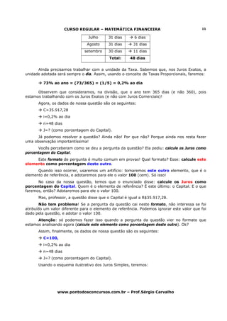 CURSO REGULAR – MATEMÁTICA FINANCEIRA                                 11

                                Julho      31 dias      6 dias
                                Agosto     31 dias      31 dias
                              setembro     30 dias      11 dias
                                           Total:     48 dias


      Ainda precisamos trabalhar com a unidade da Taxa. Sabemos que, nos Juros Exatos, a
unidade adotada será sempre o dia. Assim, usando o conceito de Taxas Proporcionais, faremos:

         73% ao ano = (73/365) = (1/5) = 0,2% ao dia

      Observem que consideramos, na divisão, que o ano tem 365 dias (e não 360), pois
estamos trabalhando com os Juros Exatos (e não com Juros Comerciais)!
      Agora, os dados de nossa questão são os seguintes:
         C=35.917,28
         i=0,2% ao dia
         n=48 dias
         J=? (como porcentagem do Capital).
      Já podemos resolver a questão? Ainda não! Por que não? Porque ainda nos resta fazer
uma observação importantíssima!
      Vocês perceberam como se deu a pergunta da questão? Ela pediu: calcule os Juros como
porcentagem do Capital.
     Este formato de pergunta é muito comum em provas! Qual formato? Esse: calcule este
elemento como porcentagem deste outro.
      Quando isso ocorrer, usaremos um artifício: tomaremos este outro elemento, que é o
elemento de referência, e adotaremos para ele o valor 100 (cem). Só isso!
      No caso da nossa questão, temos que o enunciado disse: calcule os Juros como
porcentagem do Capital. Quem é o elemento de referência? É este último: o Capital. E o que
faremos, então? Adotaremos para ele o valor 100.
      Mas, professor, a questão disse que o Capital é igual a R$35.917,28.
        Não tem problema! Se a pergunta da questão cai neste formato, não interessa se foi
atribuído um valor diferente para o elemento de referência. Podemos ignorar este valor que foi
dado pela questão, e adotar o valor 100.
      Atenção: só podemos fazer isso quando a pergunta da questão vier no formato que
estamos analisando agora (calcule este elemento como porcentagem deste outro). Ok?
      Assim, finalmente, os dados de nossa questão são os seguintes:
         C=100,
         i=0,2% ao dia
         n=48 dias
         J=? (como porcentagem do Capital).
      Usando o esquema ilustrativo dos Juros Simples, teremos:




                www.pontodosconcursos.com.br – Prof.Sérgio Carvalho
 