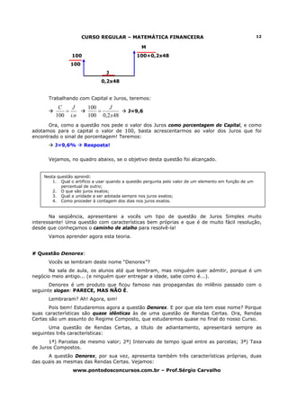 CURSO REGULAR – MATEMÁTICA FINANCEIRA                                              12

                                                 M
                 100                           100+0,2x48
                100
                                 J
                              0,2x48


      Trabalhando com Capital e Juros, teremos:
          C   J         100    J
            =               =              J=9,6
         100 i.n        100 0,2 x 48
      Ora, como a questão nos pede o valor dos Juros como porcentagem do Capital, e como
adotamos para o capital o valor de 100, basta acrescentarmos ao valor dos Juros que foi
encontrado o sinal de porcentagem! Teremos:
         J=9,6%        Resposta!


      Vejamos, no quadro abaixo, se o objetivo desta questão foi alcançado.


    Nesta questão aprendi:
        1. Qual o artifício a usar quando a questão pergunta pelo valor de um elemento em função de um
            percentual de outro;
        2. O que são juros exatos;
        3. Qual a unidade a ser adotada sempre nos juros exatos;
        4. Como proceder à contagem dos dias nos juros exatos.


       Na seqüência, apresentarei a vocês um tipo de questão de Juros Simples muito
interessante! Uma questão com características bem próprias e que é de muito fácil resolução,
desde que conheçamos o caminho de atalho para resolvê-la!
      Vamos aprender agora esta teoria.


# Questão Denorex:
      Vocês se lembram deste nome “Denorex”?
      Na sala de aula, os alunos até que lembram, mas ninguém quer admitir, porque é um
negócio meio antigo... (e ninguém quer entregar a idade, sabe como é...).
       Denorex é um produto que ficou famoso nas propagandas do milênio passado com o
seguinte slogan: PARECE, MAS NÃO É.
      Lembraram? Ah! Agora, sim!
       Pois bem! Estudaremos agora a questão Denorex. E por que ela tem esse nome? Porque
suas características são quase idênticas às de uma questão de Rendas Certas. Ora, Rendas
Certas são um assunto do Regime Composto, que estudaremos quase no final do nosso Curso.
       Uma questão de Rendas Certas, a título de adiantamento, apresentará sempre as
seguintes três características:
       1ª) Parcelas de mesmo valor; 2ª) Intervalo de tempo igual entre as parcelas; 3ª) Taxa
de Juros Compostos.
      A questão Denorex, por sua vez, apresenta também três características próprias, duas
das quais as mesmas das Rendas Certas. Vejamos:
                 www.pontodosconcursos.com.br – Prof.Sérgio Carvalho
 