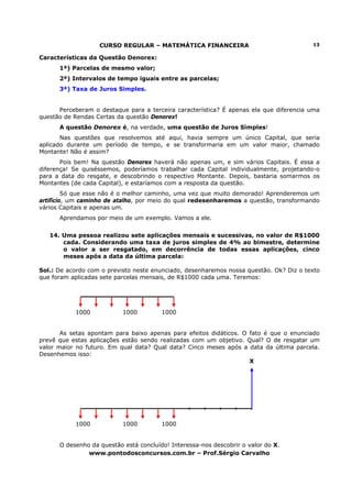 CURSO REGULAR – MATEMÁTICA FINANCEIRA                                13

Características da Questão Denorex:
      1ª) Parcelas de mesmo valor;
      2ª) Intervalos de tempo iguais entre as parcelas;
      3ª) Taxa de Juros Simples.


      Perceberam o destaque para a terceira característica? É apenas ela que diferencia uma
questão de Rendas Certas da questão Denorex!
      A questão Denorex é, na verdade, uma questão de Juros Simples!
       Nas questões que resolvemos até aqui, havia sempre um único Capital, que seria
aplicado durante um período de tempo, e se transformaria em um valor maior, chamado
Montante! Não é assim?
       Pois bem! Na questão Denorex haverá não apenas um, e sim vários Capitais. É essa a
diferença! Se quiséssemos, poderíamos trabalhar cada Capital individualmente, projetando-o
para a data do resgate, e descobrindo o respectivo Montante. Depois, bastaria somarmos os
Montantes (de cada Capital), e estaríamos com a resposta da questão.
         Só que esse não é o melhor caminho, uma vez que muito demorado! Aprenderemos um
artifício, um caminho de atalho, por meio do qual redesenharemos a questão, transformando
vários Capitais e apenas um.
      Aprendamos por meio de um exemplo. Vamos a ele.


   14. Uma pessoa realizou sete aplicações mensais e sucessivas, no valor de R$1000
       cada. Considerando uma taxa de juros simples de 4% ao bimestre, determine
       o valor a ser resgatado, em decorrência de todas essas aplicações, cinco
       meses após a data da última parcela:

Sol.: De acordo com o previsto neste enunciado, desenharemos nossa questão. Ok? Diz o texto
que foram aplicadas sete parcelas mensais, de R$1000 cada uma. Teremos:




           1000            1000         1000


       As setas apontam para baixo apenas para efeitos didáticos. O fato é que o enunciado
prevê que estas aplicações estão sendo realizadas com um objetivo. Qual? O de resgatar um
valor maior no futuro. Em qual data? Qual data? Cinco meses após a data da última parcela.
Desenhemos isso:
                                                                    X




           1000            1000         1000


      O desenho da questão está concluído! Interessa-nos descobrir o valor do X.
               www.pontodosconcursos.com.br – Prof.Sérgio Carvalho
 